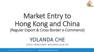 Market Entry to
Hong Kong and China
(Regular Export & Cross Border e-Commerce)
YOLANDA CHE
CEO & CONSULTANT, WELLNESS CLUB LTD
© A L L R I G H T S R E S E R V E D , W E L L N E S S C L U B L T D | W W W . W E L L N E S S C L U B H K . C O M
 