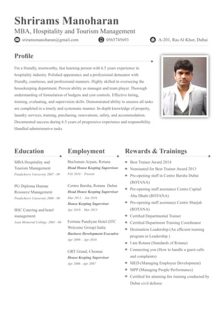 Shrirams Manoharan
MBA, Hospitality and Tourism Management
sriramsmanoharan@gmail.com A-201, Ras Al Khor, Dubai
Profile
Rewards & Trainings
I'm a friendly, trustworthy, fast learning person with 6.5 years experience in
hospitality industry. Polished appearance and a professional demeanor with
friendly, courteous, and professional manners. Highly skilled in overseeing the
housekeeping department. Proven ability as manager and team player. Thorough
understanding of formulation of budgets and cost controls. Effective hiring,
training, evaluating, and supervision skills. Demonstrated ability to ensures all tasks
are completed in a timely and systematic manner. In-depth knowledge of property,
laundry services, training, purchasing, renovations, safety, and accommodation.
Documented success during 6.5 years of progressive experience and responsibility.
Handled administrative tasks
Best Trainer Award 2014
Nominated for Best Trainer Award 2013
Pre-opening staff in Centro Barsha Dubai
(ROTANA)
Pre-opening staff assistance Centro Capital
Abu Dhabi (ROTANA)
Pre-opening staff assistance Centro Sharjah
(ROTANA)
Certified Departmental Trainer
Certified Department Training Coordinator
Destination Leadership (An efficient training
program in Leadership )
I am Rotana (Standards of Rotana)
Connecting you (How to handle a guest calls
and complaints)
MED (Managing Employee Development)
MPP (Managing People Performance)
Certified for attaining fire training conducted by
Dubai civil defense
Employment
BurJuman Arjaan, Rotana
Head House Keeping Supervisor
Feb 2016 - Present
Centro Barsha, Rotana Dubai
Head House Keeping Supervisor
Mar 2013 - Jan 2016
House Keeping Supervisor
Apr 2010 - Mar 2013
Fortune Pandiyan Hotel (ITC
Welcome Group) India
Business Development Executive
Apr 2009 - Apr 2010
GRT Grand, Chennai
House Keeping Supervisor
Apr 2006 - Apr 2007
Education
MBA Hospitality and
Tourism Management
Pondicherry University 2007 - 09
PG Diploma Human
Resource Management
Pondicherry University 2008 - 09
BSC Catering and hotel
management
Asan Memorial College, 2003 - 06
0565745693
 