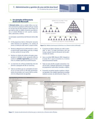 G. Un ejemplo: el Directorio
Activo de Microsoft
El Directorio Activo, como su nombre indica, es un ser-
vicio de directorio propietario de Microsoft que consiste
en una gran base de datos jerárquica (véase Figura 7.6)
que organiza todos los objetos necesarios para adminis-
trar un sistema Windows en red: usuarios, equipos,
datos, aplicaciones, etcétera.
Las principales características del Directorio Activo (DA)
son:
• El DA proporciona toda la información necesaria
sobre directivas de seguridad y las cuentas de
acceso al sistema de cada usuario o grupos de ellos.
• Permite la delegación de la administración, es decir,
el administrador puede delegar parte de su trabajo
en otras cuentas en las que confía.
• Gestiona un sistema de nombres articulado y jerar-
quizado en múltiples niveles agrupando todas las
cuentas en unidades organizativas, que se conver-
tirán en unidades específicas de administración.
• Las relaciones de confianza establecidas entre dos
dominios cualesquiera del DA son transitivas.
• Todos los servidores que son controladores de domi-
nio en la misma red de un DA están permanente-
mente sincronizados, por lo que es fácil la confec-
ción de configuraciones de seguridad.
• El esquema de objetos utilizados por el DA es exten-
sible, es decir, se puede personalizar para que
incluya cualquier tipo de información útil al admi-
nistrador del sistema.
• Lleva un servidor DDNS (Dynamic DNS) integrado en
el propio DA, lo que le convierte en un servicio
extraordinariamente flexible.
• Todas las tareas del DA se pueden automatizar a tra-
vés de scripts o mediante aplicaciones con lenguajes
de programación tradicionales orientados a objetos.
• Se permite una gestión basada en políticas o directi-
vas aplicables a las unidades organizativas accesibles
mediante consolas de administración (Figura 7.7).
7. Administración y gestión de una red de área local
7.3 El sistema de acceso a la red
07201
Figura 7.6. Modelos de estructuras de dominios en un Directorio Activo de Microsoft.
Figura 7.7. Consola de administración de directivas para un dominio de un Directorio Activo Windows.
 