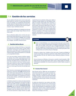 Una vez cubierta la fase de acceso a la red, cada usuario
podrá utilizar los servicios a los que tenga derecho de
acceso. Sin embargo, una consideración previa del admi-
nistrador debe ser el modo de disponer los servicios. Una
buena elección en el diseño de estos servicios propor-
cionará un mayor rendimiento de la red.
A continuación estudiaremos los parámetros que hay que
tener en cuenta para conseguir mayor eficacia en los ser-
vicios de red.
Para la utilización pública de los servicios de red, el
administrador debe publicarlos en un servicio de direc-
torio. El servicio más básico es NetBIOS, pero se pueden
sofisticar con la tecnología de servicios de directorio
más complejos, como NDS o Directorio Activo.
A. Gestión de los discos
En el caso de los servidores de ficheros es importante
la configuración de los discos duros; en ellos reside la
información centralizada, tanto del NOS como de los
datos de los usuarios. Por tanto, la correcta elección del
sistema de discos influirá positivamente en la velocidad
y en la seguridad del sistema.
En el caso de servidores interesan interfaces rápidos,
por ejemplo, discos SCSI, especialmente las últimas
versiones de esta tecnología (Ultra/Wide SCSI). En las
estaciones de trabajo basta con interfaces IDE o simi-
lares. Otros sistemas de red tienen interfaces propie-
tarios para conectar sus discos. Especial importancia
cobra la conexión Fibre Channel para la conexión de
discos con unas especificaciones de velocidad extre-
mas.
Fibre Channel es la tecnología tradicionalmente utili-
zada para la creación de redes SAN (Storage Area Net-
work, red de área de almacenamiento), que serán estu-
diadas más adelante. No obstante, por la importancia
que reviste este estándar en la arquitectura de comuni-
caciones de los sistemas, asimilaremos aquí algunas de
sus características.
La tendencia actual de los sistemas de almacenamiento
se dirige a hacer transparente a los usuarios el lugar y
modo en que residen los datos en el sistema, por ello se
puede hablar de una auténtica virtualización del alma-
cenamiento, que no es más que un sistema que permite
generar y administrar volúmenes virtuales (lógicamente
simulados) a partir de volúmenes físicos en disco. A tra-
vés de este mecanismo se logran eliminar las rígidas
características de los volúmenes, dado que los objetos o
volúmenes virtuales (lógicos) son más flexibles y mane-
jables. Un volumen virtual puede crecer o disminuir su
tamaño sin afectar la información que contiene. Tanto
para el usuario como para las aplicaciones, un disco vir-
tual tiene el mismo aspecto que un disco físico. Para el
administrador del sistema, los discos virtuales pueden
reasignarse sin esfuerzo y sin realizar modificaciones
físicas en el hardware ni interrumpir las aplicaciones en
ejecución. Adicionalmente, un sistema de virtualización
significa una sencillez en la administración del almace-
namiento.
Estándar Fibre Channel
Fibre Channel nació en 1988 como una tecnología de
interconexión de banda ancha, aunque los primeros pro-
ductos comerciales no aparecieron hasta 1994. Este
estándar consta de un conjunto de normas desarrolladas
por ANSI que definen nuevos protocolos para alcanzar
transferencias de datos de gran volumen y de muy alto
rendimiento.
Su ámbito de utilización es muy variado, pero funda-
mentalmente se está utilizando en las comunicaciones
de alta velocidad por red y en el acceso a los medios
masivos de almacenamiento. Se puede aplicar, por tanto,
a redes locales, redes de campus, conjuntos asociados de
ordenadores (clusters), etc. La distancia máxima permi-
tida por esta tecnología es de 10 Km.
7. Administración y gestión de una red de área local
7.4 Gestión de los servicios
7.4 Gestión de los servicios
07203
Sobre un sistema Windows, en un volumen del disco duro que no sea el del sis-
tema, crea un conjunto de particiones y formatéalas en distintos formatos: FAT y
NTFS. Una vez creadas, arranca el PC con un disquete botable DOS y comprueba
que sólo se pueden ver las particiones FAT, al ser DOS incompatible con sistemas
de ficheros NTFS. Utiliza el administrador de discos del sistema para probar varias
configuraciones con los discos de que se dispongan.
Tomando un sistema Linux, instálale un disco duro nuevo. Prueba las utilidades de
creación de particiones y formatea las particiones creadas. Realiza particiones de dife-
rente naturaleza: FAT, ext2, etc. Monta los nuevos volúmenes y prueba su funciona-
miento.
Crea una impresora en Windows y Linux para su conexión al puerto paralelo o USB.
Añade permisos para que pueda imprimir algún usuario y realiza pruebas de impresión.
Cambia algunas propiedades de la impresora y prueba los cambios. Realiza una guía de
operación.
1
Actividad
 