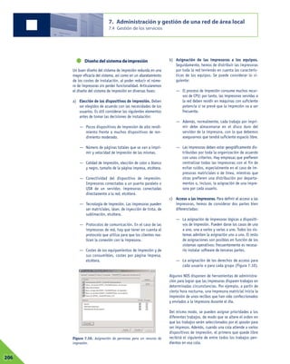Diseño del sistema deimpresión
Un buen diseño del sistema de impresión redunda en una
mayor eficacia del sistema, así como en un abaratamiento
de los costes de instalación, al poder reducir el núme-
ro de impresoras sin perder funcionalidad. Articularemos
el diseño del sistema de impresión en diversas fases:
a) Elección de los dispositivos de impresión. Deben
ser elegidos de acuerdo con las necesidades de los
usuarios. Es útil considerar los siguientes elementos
antes de tomar las decisiones de instalación:
— Pocos dispositivos de impresión de alto rendi-
miento frente a muchos dispositivos de ren-
dimiento moderado.
— Número de páginas totales que se van a impri-
mir y velocidad de impresión de las mismas.
— Calidad de impresión, elección de color o blanco
y negro, tamaño de la página impresa, etcétera.
— Conectividad del dispositivo de impresión.
Impresoras conectadas a un puerto paralelo o
USB de un servidor, impresoras conectadas
directamente a la red, etcétera.
— Tecnología de impresión. Las impresoras pueden
ser matriciales, láser, de inyección de tinta, de
sublimación, etcétera.
— Protocolos de comunicación. En el caso de las
impresoras de red, hay que tener en cuenta el
protocolo que utiliza para que los clientes rea-
licen la conexión con la impresora.
— Costes de los equipamientos de impresión y de
sus consumibles, costes por página impresa,
etcétera.
b) Asignación de las impresoras a los equipos.
Seguidamente, hemos de distribuir las impresoras
por toda la red teniendo en cuenta las caracterís-
ticas de los equipos. Se puede considerar lo si-
guiente:
— El proceso de impresión consume muchos recur-
sos de CPU; por tanto, las impresoras servidas a
la red deben residir en máquinas con suficiente
potencia si se prevé que la impresión va a ser
frecuente.
— Además, normalmente, cada trabajo por impri-
mir debe almacenarse en el disco duro del
servidor de la impresora, con lo que debemos
asegurarnos que tendrá suficiente espacio libre.
— Las impresoras deben estar geográficamente dis-
tribuidas por toda la organización de acuerdo
con unos criterios. Hay empresas que prefieren
centralizar todas las impresoras con el fin de
evitar ruidos, especialmente en el caso de im-
presoras matriciales o de línea, mientras que
otras prefieren una distribución por departa-
mentos o, incluso, la asignación de una impre-
sora por cada usuario.
c) Acceso a las impresoras. Para definir el acceso a las
impresoras, hemos de considerar dos partes bien
diferenciadas:
— La asignación de impresoras lógicas a dispositi-
vos de impresión. Pueden darse los casos de una
a uno, una a varios y varias a uno. Todos los sis-
temas admiten la asignación uno a uno. El resto
de asignaciones son posibles en función de los
sistemas operativos: frecuentemente es necesa-
rio instalar software de terceras partes.
— La asignación de los derechos de acceso para
cada usuario o para cada grupo (Figura 7.10).
Algunos NOS disponen de herramientas de administra-
ción para lograr que las impresoras disparen trabajos en
determinadas circunstancias. Por ejemplo, a partir de
cierta hora nocturna, una impresora matricial inicia la
impresión de unos recibos que han sido confeccionados
y enviados a la impresora durante el día.
Del mismo modo, se pueden asignar prioridades a los
diferentes trabajos, de modo que se altere el orden en
que los trabajos serán seleccionados por el spooler para
ser impresos. Además, cuando una cola atiende a varios
dispositivos de impresión, el primero que quede libre
recibirá el siguiente de entre todos los trabajos pen-
dientes en esa cola.
7. Administración y gestión de una red de área local
7.4 Gestión de los servicios
07206
Figura 7.10. Asignación de permisos para un recurso de
impresión.
 