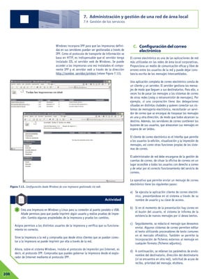 Windows incorpora IPP para que las impresoras defini-
das en sus servidores puedan ser gestionadas a través de
IPP. Como el protocolo de transporte de información se
basa en HTTP, es indispensable que el servidor tenga
instalado IIS, el servidor web de Windows. Se puede
acceder a las impresoras una vez instalados el compo-
nente IPP y el servidor web a través de la dirección
http://nombre_servidor/printers (véase Figura 7.13).
C. Configuración del correo
electrónico
El correo electrónico es una de las aplicaciones de red
más utilizadas en las redes de área local corporativas.
Proporciona un medio de comunicación eficaz y libre de
errores entre los usuarios de la red y puede dejar cons-
tancia escrita de los mensajes intercambiados.
Una aplicación completa de correo electrónico consta de
un cliente y un servidor. El servidor gestiona los mensa-
jes de modo que lleguen a sus destinatarios. Para ello, a
veces ha de pasar los mensajes a los sistemas de correo
de otras redes (relay o retransmisión de mensajes). Por
ejemplo, si una corporación tiene dos delegaciones
situadas en distintas ciudades y quieren conectar sus sis-
temas de mensajería electrónica, necesitarán un servi-
dor de correo que se encargue de traspasar los mensajes
en una y otra dirección, de modo que todos alcancen su
destino. Además, los servidores de correo contienen los
buzones de sus usuarios, que almacenan sus mensajes en
espera de ser leídos.
El cliente de correo electrónico es el interfaz que permite
a los usuarios la edición, visualización y la impresión de
mensajes, así como otras funciones propias de los siste-
mas de correo.
El administrador de red debe encargarse de la gestión de
cuentas de correo, de situar la oficina de correos en un
lugar accesible a todos los usuarios con derecho a correo
y de velar por el correcto funcionamiento del servicio de
correos.
La operativa que permite enviar un mensaje de correo
electrónico tiene los siguientes pasos:
a) Se ejecuta la aplicación cliente de correo electró-
nico, presentándose en el sistema a través de su
nombre de usuario y su clave de acceso.
b) Si en el momento de la presentación hay correo en
el buzón del usuario, el sistema le informa de la
existencia de nuevos mensajes por si desea leerlos.
c) Seguidamente, se redacta el mensaje que deseamos
enviar. Algunos sistemas de correo permiten editar
el texto utilizando procesadores de texto comunes
en el mercado ofimático. También se permite la
incorporación de ficheros externos al mensaje en
cualquier formato (ficheros adjuntos).
d) A continuación, se rellenan los parámetros de envío:
nombre del destinatario, dirección del destinatario
(si se encuentra en otra red), solicitud de acuse de
recibo, prioridad del mensaje, etcétera.
7. Administración y gestión de una red de área local
7.4 Gestión de los servicios
07208
Crea una impresora en Windows y Linux para su conexión al puerto paralelo o USB.
Añade permisos para que pueda imprimir algún usuario y realiza pruebas de impre-
sión. Cambia algunas propiedades de la impresora y prueba los cambios.
Asigna permisos a los distintos usuarios de la impresora y verifica que su funciona-
miento es correcto.
Sirve la impresora a la red y comprueba que desde otros clientes que se puedan conec-
tar a la impresora se puede imprimir por ella a través de la red.
Ahora, sobre el sistema Windows, instala el protocolo de impresión por Internet, es
decir, el protocolo IPP. Comprueba que puedes gobernar la impresora desde el explo-
rador de Internet mediante el protocolo IPP.
2
Figura 7.13. Configuración desde Windows de una impresora gestionada vía web.
Actividad
 