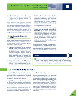 La protección de la red comienza inmediatamente des-
pués de la instalación. Un sistema que cubra muchas
necesidades, antes de pasar al régimen de explotación
debe ser muy seguro, ya que es una herramienta de la
que depende el trabajo de muchas personas.
La seguridad ocupa gran parte del tiempo y esfuerzo de
los administradores. Lo habitual es que antes de hacer
una instalación de red, el administrador ya haya pensado
en su seguridad.
Hay que establecer unos mecanismos de seguridad con-
tra los distintos riesgos que pudieran atacar al sistema
de red. Analizaremos aquí los riesgos más comunes.
A. Protección eléctrica
Todos los dispositivos electrónicos de una red necesitan
corriente eléctrica para su funcionamiento. Los ordena-
dores son dispositivos especialmente sensibles a pertur-
baciones en la corriente eléctrica. Cualquier estación de
trabajo puede sufrir estas perturbaciones y perjudicar al
usuario conectado en ese momento en la estación. Sin
embargo, si el problema se produce en un servidor, el
daño es mucho mayor, ya que está en juego el trabajo de
toda o gran parte de una organización. Por tanto, los
servidores deberán estar especialmente protegidos de la
problemática generada por fallos en el suministro del
fluido eléctrico.
7. Administración y gestión de una red de área local
7.5 Protección del sistema
7.5 Protección del sistema
07209
e) En la fase final se procede al envío del mensaje,
dejando al sistema la responsabilidad de la entrega
a su destinatario una vez lo haya convertido a un
formato de envío adecuado.
Además, el sistema de correo permite otras operaciones
básicas sobre los mensajes recibidos: hacer copias en
forma de ficheros independientes, responder al remitente,
responder a todos los miembros de la oficina de correos,
eliminar un mensaje, imprimirlo, almacenarlo en alguna
carpeta pública o privada, encriptarlo, certificarlo, etc. En
el caso de que se disponga de un servidor de correo, la
configuración es más compleja, pero mucho más versátil.
D. Configuración del servicio
de fax
Algunos sistemas operativos permiten la conexión de un
módem/fax interno o externo que habilitan las conexio-
nes de fax tanto en envío como en recepción. La confi-
guración de un fax exige tres pasos:
a) Preparación del módem/fax con los parámetros
adecuados. Se debe configurar el módem para ade-
cuar la velocidad de transmisión y recepción, el
puerto serie o USB al que se conectará, etc. Normal-
mente, esta configuración se realiza a través de
comandos Hayes. En la actualidad casi todos los
módems analógicos (y también gran parte de los digi-
tales a partir de la implantación de RDSI) incorporan
las normas fax, por lo que se les llama fax-módem.
b) Configuración del software en el NOS. La mayor
parte de las aplicaciones de fax configuran el soft-
ware como si se tratara de una impresora más que,
en vez de imprimir en un papel, envía los datos a
través de una línea de teléfono. En recepción, el fax
recoge la información en un fichero gráfico, que
seremos capaces de visualizar por un monitor o de
imprimir por una impresora. El software suele incor-
porar utilidades para rotar la imagen, cortarla, aña-
dir notas, etc. Para el usuario, el fax no es más que
una cola de impresora y su gestión es similar a la
descrita para la gestión de estas colas.
c) En una tercera fase, el sistema de fax se puede
integrar dentro del sistema de mensajería elec-
trónica de la red, por ejemplo, en un servidor de
mail. Esta opción se utiliza, sobre todo, para la
recepción centralizada de faxes, con el servidor
como encargado de su distribución a los destinata-
rios apropiados. De este modo, los mensajes se
reparten eficazmente entre los usuarios de la red,
independientemente de que provengan de correo
electrónico interno, correo de Internet o mensajes
gráficos en formato facsímil.
Se empiezan a instalar sistemas en los que se integra la
voz (teléfono), el fax y el correo electrónico en un único
sistema de mensajería electrónico que contiene todas las
pasarelas necesarias para que pueda haber intercomuni-
cación entre sistemas tan distintos: nos referimos a la
convergencia de tecnologías de mensajería.
Sobre un sistema Windows instala el servicio de comunicación por fax. Observa-
rás que si tienes definido un módem-fax, el servicio de fax verá a éste como una
impresora: cualquier documento que sea impreso por esa impresora lógica seguirá
el protocolo de comunicación por fax. Prueba su funcionamiento.
3
Actividad
 