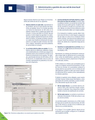 Algunos factores eléctricos que influyen en el funciona-
miento del sistema de red son los siguientes:
• Potencia eléctrica en cada nodo, especialmente en
los servidores, que son los que soportan más dispo-
sitivos, por ejemplo, discos. A un servidor que posea
una fuente de alimentación de 200 vatios no le
podemos conectar discos y tarjetas que superen este
consumo, o incluso que estén en el límite. Hay que
guardar un cierto margen de seguridad si no quere-
mos que cualquier pequeña fluctuación de corriente
afecte al sistema. Los grandes servidores corporati-
vos suelen tener fuentes de alimentación de mayor
potencia con objeto de poder alimentar más hard-
ware y, además, redundantes para evitar problemas
en caso de fallos en la fuente.
• La corriente eléctrica debe ser estable. Si la ins-
talación eléctrica es defectuosa, deberemos instalar
unos estabilizadores de corriente que aseguren los
parámetros básicos de la entrada de corriente en las
fuentes de alimentación de los equipos. Por ejem-
plo, garantizando tensiones de 220 voltios y 50 Hz
de frecuencia. El estabilizador evita los picos de
corriente, especialmente los producidos en los arran-
ques de la maquinaria.
• Correcta distribución del fluido eléctrico y equili-
brio entre las fases de corriente. En primer lugar,
no podemos conectar a un enchufe de corriente más
equipos de los que puede soportar. Encadenar ladro-
nes de corriente en cascada no es una buena solu-
ción. Además, las tomas de tierra (referencia común
en toda comunicación) deben ser lo mejores posibles.
Si la instalación es mediana o grande, deben insta-
larse picas de tierra en varios lugares y asegurarse
de que todas las tierras de la instalación tienen
valores similares. Una toma de tierra defectuosa es
una gran fuente de problemas intermitentes para
toda la red, además de un importante riesgo para los
equipos.
• Garantizar la continuidad de la corriente. Esto se
consigue con un SAI (Sistema de Alimentación Inin-
terrumpida) o UPS.
Normalmente, los sistemas de alimentación ininterrum-
pida corrigen todas las deficiencias de la corriente eléc-
trica: actúan de estabilizadores, garantizan el fluido
frente a cortes de corriente, proporcionan el flujo eléc-
trico adecuado, etcétera.
El SAI contiene en su interior unos acumuladores que se
cargan en el régimen normal de funcionamiento. En caso
de corte de corriente, los acumuladores producen la
energía eléctrica que permite cerrar el sistema de red
adecuadamente, guardar los datos que tuvieran abiertos
las aplicaciones de los usuarios y cerrar ordenadamente
los sistemas operativos.
Si además no queremos vernos obligados a parar nuestra
actividad, hay que instalar grupos electrógenos u otros
generadores de corriente conectados a nuestra red eléc-
trica. Básicamente hay dos tipos de SAI:
• SAI de modo directo. La corriente eléctrica ali-
menta al SAI y éste suministra energía constan-
temente al ordenador. Estos dispositivos realizan
también la función de estabilización de corriente.
• SAI de modo reserva. La corriente se suministra al
ordenador directamente. El SAI sólo actúa en caso
de corte de corriente.
Los servidores pueden comunicarse con un SAI a través
de alguno de sus puertos de comunicaciones, de modo
que el SAI informa al servidor de las incidencias que
observa en la corriente eléctrica.
En la Figura 7.14 se pueden observar algunos de los
parámetros que se pueden configurar en un ordenador
para el gobierno del SAI.
7. Administración y gestión de una red de área local
7.5 Protección del sistema
07210
Figura 7.14. Parámetros configurables en una estación para el gobierno de un SAI.
 