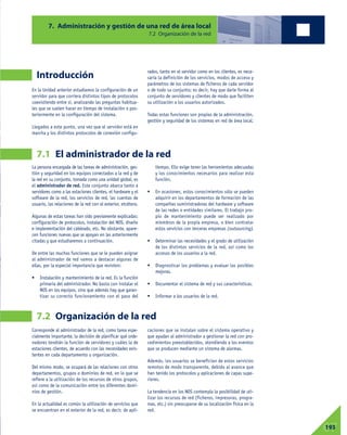 07193
Introducción
En la Unidad anterior estudiamos la configuración de un
servidor para que corriera distintos tipos de protocolos
coexistiendo entre sí, analizando las preguntas habitua-
les que se suelen hacer en tiempo de instalación o pos-
teriormente en la configuración del sistema.
Llegados a este punto, una vez que el servidor está en
marcha y los distintos protocolos de conexión configu-
rados, tanto en el servidor como en los clientes, es nece-
saria la definición de los servicios, modos de acceso y
parámetros de los sistemas de ficheros de cada servidor
o de todo su conjunto; es decir, hay que darle forma al
conjunto de servidores y clientes de modo que faciliten
su utilización a los usuarios autorizados.
Todas estas funciones son propias de la administración,
gestión y seguridad de los sistemas en red de área local.
7. Administración y gestión de una red de área local
7.2 Organización de la red
7.1 El administrador de la red
7.2 Organización de la red
La persona encargada de las tareas de administración, ges-
tión y seguridad en los equipos conectados a la red y de
la red en su conjunto, tomada como una unidad global, es
el administrador de red. Este conjunto abarca tanto a
servidores como a las estaciones clientes, el hardware y el
software de la red, los servicios de red, las cuentas de
usuario, las relaciones de la red con el exterior, etcétera.
Algunas de estas tareas han sido previamente explicadas:
configuración de protocolos, instalación del NOS, diseño
e implementación del cableado, etc. No obstante, apare-
cen funciones nuevas que se apoyan en las anteriormente
citadas y que estudiaremos a continuación.
De entre las muchas funciones que se le pueden asignar
al administrador de red vamos a destacar algunas de
ellas, por la especial importancia que revisten:
• Instalación y mantenimiento de la red. Es la función
primaria del administrador. No basta con instalar el
NOS en los equipos, sino que además hay que garan-
tizar su correcto funcionamiento con el paso del
tiempo. Ello exige tener las herramientas adecuadas
y los conocimientos necesarios para realizar esta
función.
• En ocasiones, estos conocimientos sólo se pueden
adquirir en los departamentos de formación de las
compañías suministradoras del hardware y software
de las redes o entidades similares. El trabajo pro-
pio de mantenimiento puede ser realizado por
miembros de la propia empresa, o bien contratar
estos servicios con terceras empresas (outsourcing).
• Determinar las necesidades y el grado de utilización
de los distintos servicios de la red, así como los
accesos de los usuarios a la red.
• Diagnosticar los problemas y evaluar las posibles
mejoras.
• Documentar el sistema de red y sus características.
• Informar a los usuarios de la red.
Corresponde al administrador de la red, como tarea espe-
cialmente importante, la decisión de planificar qué orde-
nadores tendrán la función de servidores y cuáles la de
estaciones clientes, de acuerdo con las necesidades exis-
tentes en cada departamento u organización.
Del mismo modo, se ocupará de las relaciones con otros
departamentos, grupos o dominios de red, en lo que se
refiere a la utilización de los recursos de otros grupos,
así como de la comunicación entre los diferentes domi-
nios de gestión.
En la actualidad es común la utilización de servicios que
se encuentran en el exterior de la red, es decir, de apli-
caciones que se instalan sobre el sistema operativo y
que ayudan al administrador a gestionar la red con pro-
cedimientos preestablecidos, atendiendo a los eventos
que se producen mediante un sistema de alarmas.
Además, los usuarios se benefician de estos servicios
remotos de modo transparente, debido al avance que
han tenido los protocolos y aplicaciones de capas supe-
riores.
La tendencia en los NOS contempla la posibilidad de uti-
lizar los recursos de red (ficheros, impresoras, progra-
mas, etc.) sin preocuparse de su localización física en la
red.
 