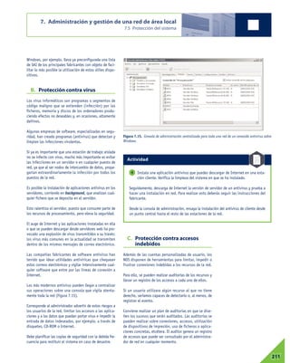Windows, por ejemplo, lleva ya preconfigurada una lista
de SAI de los principales fabricantes con objeto de faci-
litar lo más posible la utilización de estos útiles dispo-
sitivos.
B. Protección contra virus
Los virus informáticos son programas o segmentos de
código maligno que se extienden (infección) por los
ficheros, memoria y discos de los ordenadores produ-
ciendo efectos no deseables y, en ocasiones, altamente
dañinos.
Algunas empresas de software, especializadas en segu-
ridad, han creado programas (antivirus) que detectan y
limpian las infecciones virulentas.
Si ya es importante que una estación de trabajo aislada
no se infecte con virus, mucho más importante es evitar
las infecciones en un servidor o en cualquier puesto de
red, ya que al ser nodos de intercambio de datos, propa-
garían extraordinariamente la infección por todos los
puestos de la red.
Es posible la instalación de aplicaciones antivirus en los
servidores, corriendo en background, que analizan cual-
quier fichero que se deposita en el servidor.
Esto ralentiza el servidor, puesto que consume parte de
los recursos de procesamiento, pero eleva la seguridad.
El auge de Internet y las aplicaciones instaladas en ella
o que se pueden descargar desde servidores web ha pro-
vocado una explosión de virus transmitidos a su través:
los virus más comunes en la actualidad se transmiten
dentro de los mismos mensajes de correo electrónico.
Las compañías fabricantes de software antivirus han
tenido que idear utilidades antivíricas que chequean
estos correos electrónicos y vigilar intensivamente cual-
quier software que entre por las líneas de conexión a
Internet.
Los más modernos antivirus pueden llegar a centralizar
sus operaciones sobre una consola que vigila atenta-
mente toda la red (Figura 7.15).
Corresponde al administrador advertir de estos riesgos a
los usuarios de la red, limitar los accesos a las aplica-
ciones y a los datos que puedan portar virus e impedir la
entrada de datos indeseados, por ejemplo, a través de
disquetes, CD-ROM o Internet.
Debe planificar las copias de seguridad con la debida fre-
cuencia para restituir el sistema en caso de desastre.
C. Protección contra accesos
indebidos
Además de las cuentas personalizadas de usuario, los
NOS disponen de herramientas para limitar, impedir o
frustrar conexiones indebidas a los recursos de la red.
Para ello, se pueden realizar auditorías de los recursos y
llevar un registro de los accesos a cada uno de ellos.
Si un usuario utilizara algún recurso al que no tiene
derecho, seríamos capaces de detectarlo o, al menos, de
registrar el evento.
Conviene realizar un plan de auditorías en que se dise-
ñen los sucesos que serán auditados. Las auditorías se
pueden realizar sobre conexiones, accesos, utilización
de dispositivos de impresión, uso de ficheros o aplica-
ciones concretas, etcétera. El auditor genera un registro
de accesos que puede ser consultado por el administra-
dor de red en cualquier momento.
7. Administración y gestión de una red de área local
7.5 Protección del sistema
07211
Instala una aplicación antivirus que puedes descargar de Internet en una esta-
ción cliente. Verifica la limpieza del sistema en que se ha instalado.
Seguidamente, descarga de Internet la versión de servidor de un antivirus y prueba a
hacer una instalación en red. Para realizar esto deberás seguir las instrucciones del
fabricante.
Desde la consola de administración, ensaya la instalación del antivirus de cliente desde
un punto central hasta el resto de las estaciones de la red.
4
Figura 7.15. Consola de administración centralizada para toda una red de un conocido antivirus sobre
Windows.
Actividad
 