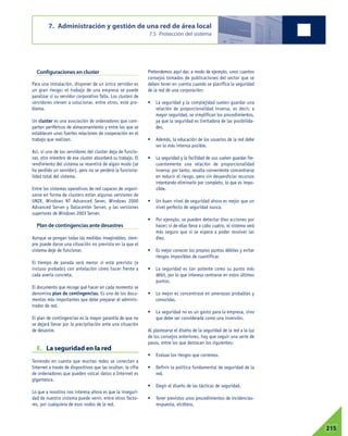 Configuraciones en cluster
Para una instalación, disponer de un único servidor es
un gran riesgo: el trabajo de una empresa se puede
paralizar si su servidor corporativo falla. Los clusters de
servidores vienen a solucionar, entre otros, este pro-
blema.
Un cluster es una asociación de ordenadores que com-
parten periféricos de almacenamiento y entre los que se
establecen unas fuertes relaciones de cooperación en el
trabajo que realizan.
Así, si uno de los servidores del cluster deja de funcio-
nar, otro miembro de ese cluster absorberá su trabajo. El
rendimiento del sistema se resentirá de algún modo (se
ha perdido un servidor), pero no se perderá la funciona-
lidad total del sistema.
Entre los sistemas operativos de red capaces de organi-
zarse en forma de clusters están algunas versiones de
UNIX, Windows NT Advanced Sever, Windows 2000
Advanced Server y Datacenter Server, y las versiones
superiores de Windows 2003 Server.
Plan de contingencias ante desastres
Aunque se pongan todas las medidas imaginables, siem-
pre puede darse una situación no prevista en la que el
sistema deje de funcionar.
El tiempo de parada será menor si está previsto (e
incluso probado) con antelación cómo hacer frente a
cada avería concreta.
El documento que recoge qué hacer en cada momento se
denomina plan de contingencias. Es uno de los docu-
mentos más importantes que debe preparar el adminis-
trador de red.
El plan de contingencias es la mayor garantía de que no
se dejará llevar por la precipitación ante una situación
de desastre.
E. La seguridad en la red
Teniendo en cuenta que muchas redes se conectan a
Internet a través de dispositivos que las ocultan, la cifra
de ordenadores que pueden volcar datos a Internet es
gigantesca.
Lo que a nosotros nos interesa ahora es que la inseguri-
dad de nuestro sistema puede venir, entre otros facto-
res, por cualquiera de esos nodos de la red.
Pretendemos aquí dar, a modo de ejemplo, unos cuantos
consejos tomados de publicaciones del sector que se
deben tener en cuenta cuando se planifica la seguridad
de la red de una corporación:
• La seguridad y la complejidad suelen guardar una
relación de proporcionalidad inversa, es decir, a
mayor seguridad, se simplifican los procedimientos,
ya que la seguridad es limitadora de las posibilida-
des.
• Además, la educación de los usuarios de la red debe
ser lo más intensa posible.
• La seguridad y la facilidad de uso suelen guardar fre-
cuentemente una relación de proporcionalidad
inversa; por tanto, resulta conveniente concentrarse
en reducir el riesgo, pero sin desperdiciar recursos
intentando eliminarlo por completo, lo que es impo-
sible.
• Un buen nivel de seguridad ahora es mejor que un
nivel perfecto de seguridad nunca.
• Por ejemplo, se pueden detectar diez acciones por
hacer; si de ellas lleva a cabo cuatro, el sistema será
más seguro que si se espera a poder resolver las
diez.
• Es mejor conocer los propios puntos débiles y evitar
riesgos imposibles de cuantificar.
• La seguridad es tan potente como su punto más
débil, por lo que interesa centrarse en estos últimos
puntos.
• Lo mejor es concentrase en amenazas probables y
conocidas.
• La seguridad no es un gasto para la empresa, sino
que debe ser considerada como una inversión.
Al plantearse el diseño de la seguridad de la red a la luz
de los consejos anteriores, hay que seguir una serie de
pasos, entre los que destacan los siguientes:
• Evaluar los riesgos que corremos.
• Definir la política fundamental de seguridad de la
red.
• Elegir el diseño de las tácticas de seguridad.
• Tener previstos unos procedimientos de incidencias-
respuesta, etcétera.
7. Administración y gestión de una red de área local
7.5 Protección del sistema
07215
 