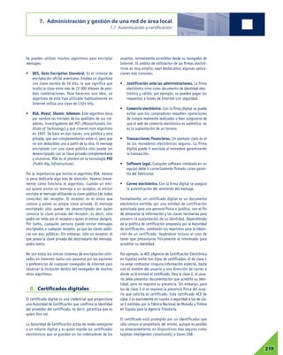 Se pueden utilizar muchos algoritmos para encriptar
mensajes:
• DES, Data Encription Standard. Es el sistema de
encriptación oficial americano. Emplea un algoritmo
con clave secreta de 56 bits, lo que significa que
oculta la clave entre más de 72 000 billones de posi-
bles combinaciones. Para hacernos una idea, un
algoritmo de este tipo utilizado habitualmente en
Internet utiliza una clave de 1024 bits.
• RSA, Rivest, Shamir, Adleman. Este algoritmo lleva
por nombre las iniciales de los apellidos de sus cre-
adores, investigadores del MIT (Massachussets Ins-
titute of Technology) y que crearon este algoritmo
en 1997. Se basa en dos claves, una pública y otra
privada, que son complementarias entre sí, pero que
no son deducibles una a partir de la otra. El mensaje
encriptado con una clave pública sólo puede ser
desencriptado con la clave privada complementaria
y viceversa. RSA es el pionero en la tecnología PKI
(Public Key Infrastructure).
Por la importancia que reviste el algoritmo RSA, merece
la pena dedicarle algo más de atención. Veamos breve-
mente cómo funciona el algoritmo. Cuando un emi-
sor quiere enviar un mensaje a un receptor, el emisor
encripta el mensaje utilizando la clave pública (de todos
conocida) del receptor. El receptor es el único que
conoce y posee su propia clave privada. El mensaje
encriptado sólo puede ser desencriptado por quien
conozca la clave privada del receptor, es decir, sólo
podrá ser leído por el receptor a quien el emisor designó.
Por tanto, cualquier persona puede enviar mensajes
encriptados a cualquier receptor, ya que las claves públi-
cas son eso, públicas. Sin embargo, sólo un receptor, el
que posea la clave privada del destinatario del mensaje,
podrá leerlo.
No son estos los únicos sistemas de encriptación utili-
zados en Internet; basta con pasearse por las opciones
o preferencias de cualquier navegador de Internet para
observar la inclusión dentro del navegador de muchos
otros algoritmos.
B. Certificados digitales
El certificado digital es una credencial que proporciona
una Autoridad de Certificación que confirma la identidad
del poseedor del certificado, es decir, garantiza que es
quien dice ser.
La Autoridad de Certificación actúa de modo semejante
a un notario digital y es quien expide los certificados
electrónicos que se guardan en los ordenadores de los
usuarios, normalmente accesibles desde su navegador de
Internet. El ámbito de utilización de las firmas electró-
nicas es muy amplio; aquí destacamos algunas aplica-
ciones más comunes:
• Justificación ante las administraciones. La firma
electrónica sirve como documento de identidad elec-
trónico y válido, por ejemplo, se pueden pagar los
impuestos a través de Internet con seguridad.
• Comercio electrónico. Con la firma digital se puede
evitar que los compradores repudien operaciones
de compra realmente realizadas o bien asegurarse de
que el web de comercio electrónico es auténtico: no
es la suplantación de un tercero.
• Transacciones financieras. Un ejemplo claro es el
de los monederos electrónicos seguros. La firma
digital puede ir asociada al monedero garantizando
la transacción.
• Software legal. Cualquier software instalado en un
equipo debe ir correctamente firmado como garan-
tía del fabricante.
• Correo electrónico. Con la firma digital se asegura
la autenticación del remitente del mensaje.
Formalmente, un certificado digital es un documento
electrónico emitido por una entidad de certificación
autorizada para una persona física o jurídica, con el fin
de almacenar la información y las claves necesarias para
prevenir la suplantación de su identidad. Dependiendo
de la política de certificación propuesta por la Autoridad
de Certificación, cambiarán los requisitos para la obten-
ción de un certificado, llegándose incluso al caso de
tener que presentarse físicamente el interesado para
acreditar su identidad.
Por ejemplo, la ACE (Agencia de Certificación Electrónica
en España) emite tres tipos de certificados: el de clase 1
no exige contrastar ninguna información especial, basta
con el nombre del usuario y una dirección de correo a
donde se le enviará el certificado. Para la clase 2, el usua-
rio debe presentar documentación que acredite su iden-
tidad, pero no requiere su presencia. Sin embargo, para
los de clase 3 sí se requiere la presencia física del usua-
rio que solicita el certificado. Este certificado ACE de
clase 3 es equivalente en cuanto a seguridad a los de cla-
se 2 emitidos por la Fábrica Nacional de Moneda y Timbre
en España para la Agencia Tributaria.
El certificado está protegido por un identificador que
sólo conoce el propietario del mismo, aunque es posible
su almacenamiento en dispositivos más seguros como
tarjetas inteligentes (smartcards) o llaves USB.
7. Administración y gestión de una red de área local
7.7 Autenticación y certificación
07219
 