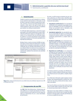 C. Autenticación
Cuando el usuario de una red se presenta en su sistema,
lo que realmente está haciendo es informando a la red
de quién es para que el sistema le proporcione los dere-
chos, permisos y recursos que tenga asignados perso-
nalmente. ¿Cómo sabe la red que el usuario que se
intenta presentar es quien dice ser? Éste es el problema
que resuelven los sistemas de autenticación.
El certificado digital proporciona un mecanismo seguro
para producir una correcta autenticación, ya que la Auto-
ridad de Certificación asegura la veracidad de la infor-
mación. En los sistemas de red, los certificados digita-
les residen en un servicio de directorio al que accede el
sistema para contrastar la información procedente de la
Autoridad de Certificación.
Windows Server y muchas versiones de UNIX son ejem-
plos típicos de este sistema de autenticación. El sistema
operativo lleva incorporado un generador y servidor de
certificados para ser utilizados internamente en la red si
no se desean utilizar los servicios de una compañía cer-
tificadora externa a la red. Kerberos es la tecnología de
autenticación mediante firma electrónica más extendida
actualmente.
D. Componentes de una PKI
Una PKI (Public Key Infrastructure, infraestructura de
clave pública) es un conjunto de elementos de infraes-
tructura necesarios para la gestión de forma segura de
todos los componentes de una o varias Autoridades
de Certificación.
Por tanto, una PKI incluye los elementos de red, servi-
dores, aplicaciones, etc. Ahora vamos a identificar algu-
nos de los componentes lógicos básicos de una infraes-
tructura de clave pública.
• Autoridad de certificación CA. Una autoridad de
certificación es el componente responsable de esta-
blecer las identidades y de crear los certificados que
forman una asociación entre la identidad y una
pareja de claves pública y privada.
• Autoridad de registro RA. Una autoridad de regis-
tro es la responsable del registro y la autenticación
inicial de los usuarios a quienes se les expedirá un
certificado posteriormente si cumplen todos los
requisitos.
• Servidor de certificados. Es el componente encar-
gado de expedir los certificados aprobados por la
autoridad de registro. La clave pública generada para
el usuario se combina con otros datos de identifica-
ción y todo ello se firma digitalmente con la clave
privada de la autoridad de certificación.
• Repositorio de certificados. Es el componente
encargado de hacer disponibles las claves públicas
de las identidades registradas antes de que puedan
utilizar sus certificados. Suelen ser repositorios
X.500 o LDAP. Cuando el usuario necesita validar un
certificado debe consultar el repositorio de certifi-
cados para verificar la firma del firmante del certi-
ficado, garantizar la vigencia del certificado com-
probando su periodo de validez y que no ha sido
revocado por la CA y que además cumple con los
requisitos para los que se expidió el certificado; por
ejemplo, que el certificado sirve para firmar correo
electrónico.
Los sistemas operativos avanzados como Windows Ser-
ver suelen incorporar software suficiente para construir
una infraestructura de clave pública completa (Figura
7.21).
En el cifrado de la información pueden emplearse muchos
métodos, pero fundamentalmente se utilizan dos: siste-
mas de una sola clave y sistemas de dos claves, una pri-
vada y otra pública.
En el caso de utilizar una única clave, tanto el emisor
como el receptor deben compartir esa única clave, pues
es necesaria para desencriptar la información.
Hasta aquí no hay ningún problema; sin embargo, el pro-
cedimiento de envío de esta clave al receptor que debe
descifrar el mensaje puede ser atacado permitiendo que
un intruso se apodere de esa clave.
7. Administración y gestión de una red de área local
7.7 Autenticación y certificación
07220
Figura 7.21. Consola de administración de una entidad emisora de certificados integrante de una PKI
en Windows Server 2003.
 
