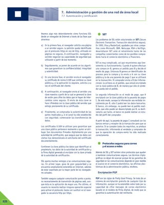 Veamos algo más detenidamente cómo funciona SSL
desde un navegador de Internet a través de las fases que
atraviesa:
a) En la primera fase, el navegador solicita una página
a un servidor seguro. La petición queda identificada
por el protocolo https en vez de http, utilizado en
páginas no seguras. A continuación, navegador y
servidor negocian las capacidades de seguridad que
utilizarán a partir de ese momento.
b) Seguidamente, se ponen de acuerdo en los algorit-
mos que garanticen la confidencialidad, integridad
y autenticidad.
c) En una tercera fase, el servidor envía al navegador
su certificado de norma X.509 que contiene su clave
pública y, si la aplicación lo requiere, solicita a su
vez el certificado del cliente.
d) A continuación, el navegador envía al servidor una
clave maestra a partir de la cual se generará la clave
de sesión para cifrar los datos que se hayan de inter-
cambiar como seguros. El envío de esta clave se
hace cifrándola con la clave pública del servidor que
extrajo previamente de su certificado.
e) Finalmente, se comprueba la autenticidad de las
partes implicadas y, si el canal ha sido establecido
con seguridad, comenzarán las transferencias de
datos.
Los certificados X.509 se utilizan para garantizar que
una clave pública pertenece realmente a quien se atri-
buye. Son documentos firmados digitalmente por una
autoridad de certificación, que asegura que los datos son
ciertos tras demostrárselo el solicitante del certificado
documentalmente.
Contienen la clave pública los datos que identifican al
propietario, los datos de la autoridad de certificación y
la firma digital generada al encriptar con la clave privada
de la autoridad de certificación.
SSL aporta muchas ventajas a las comunicaciones segu-
ras. En primer lugar, goza de gran popularidad y se
encuentra ampliamente extendido en Internet, además
de estar soportado por la mayor parte de los navegado-
res actuales.
También asegura cualquier comunicación punto a punto,
no necesariamente de transmisión de páginas web, aun-
que ésta es la aplicación de mayor uso. Por último, el
usuario no necesita realizar ninguna operación especial
para activar el protocolo: basta con sustituir en el nave-
gador la secuencia http por https.
SET
Los problemas de SSL están solucionados en SET (Secure
Electronic Transaction, Transacción electrónica segura).
En 1995, Visa y MasterCard, ayudados por otras compa-
ñías como Microsoft, IBM, Netscape, RSA o VeriSign,
desarrollaron SET ante el retraimiento tanto de las
compañías comerciantes como de los posibles compra-
dores hacia el comercio electrónico o financiero.
SET es muy complicado, así que resumiremos aquí bre-
vemente su funcionamiento. Cuando A quiere efectuar
una compra en B, genera un pedido para B y decide el
medio de pago. Entonces B genera un identificador de
proceso para la compra y lo envía a A con su clave
pública y la de una pasarela de pago C que se utilizará
en la transacción. El comprador envía a B dos informa-
ciones: la primera es el pedido, que estará encriptado
con la clave pública de B, de manera que sólo el vende-
dor pueda leer el pedido.
La segunda información es el modo de pago, que A
encriptará con la clave pública de la pasarela de pagos
C. De este modo, aunque la información sea recibida ini-
cialmente por B, sólo C podrá leer los datos bancarios.
El banco, sin embargo, no puede leer el pedido reali-
zado, que sólo puede ser desencriptado por B, su desti-
natario; por tanto, el banco no puede realizar un estu-
dio del perfil del comprador.
A partir de aquí, la pasarela de pagos C consultará con los
bancos emisor y receptor de la transacción para que se
autorice. Si se cumplen todos los requisitos, se produce
la transacción, informando al vendedor y comprador de
que la operación de compra-venta ha sido realizada
correctamente.
Protocolos seguros para correo
y el acceso a redes
Además de SSL y SET existen otros protocolos que ayudan
a mantener comunicaciones seguras. Las técnicas cripto-
gráficas no dejan de avanzar porque de las garantías de
seguridad en las comunicaciones depende en gran medida
el avance en el comercio electrónico, las oficinas elec-
trónicas de la administración pública, etcétera.
Encriptación PGP
PGP son las siglas de Pretty Good Privacy. Se trata de un
sistema de encriptación gratuito de cualquier tipo de
información, aunque se ha extendido sobre todo por su
capacidad de cifrar mensajes de correo electrónico
basado en el modelo de firma digital, de modo que se
garantiza la autenticación del remitente.
7. Administración y gestión de una red de área local
7.7 Autenticación y certificación
07222
 