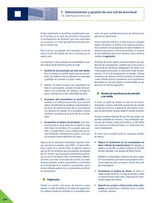 El bajo rendimiento se manifiesta notablemente cuan-
do el servidor no es capaz de suministrar información
a los dispositivos de impresión que tiene conectados
en los puertos o si tiene que gestionar entradas/sali-
das en tiempo real.
Éste es el caso, por ejemplo, de la recepción o envío de
datos a través del módem que tiene conectado por un
puerto serie.
Las soluciones a este problema de escalabilidad se pue-
den enfocar desde distintos puntos de vista:
• Sustitución del procesador por otro más rápido.
Esto no siempre es posible, puesto que los procesa-
dores más modernos llevan diferentes encapsulados
y patillajes de conexión a la placa madre.
• Además, no todas las placas son compatibles con
todos los procesadores, aunque el zócalo del proce-
sador sí sea compatible. Por ejemplo, no todas las
placas soportan las mismas velocidades de reloj.
• Incorporar más procesadores al servidor. Si el
hardware y el software lo permiten, esta solución
mejora sensiblemente el problema, especialmente si
los buses de comunicaciones de los procesadores
con memoria son rápidos. En la actualidad, muchos
servidores incorporan ya de serie más de un proce-
sador.
• Incrementar el número de servidores. Esta solu-
ción fracciona la red de modo que se reparte la carga
entre todos los servidores. En su aspecto más avan-
zado, se puede llegar a una configuración de pro-
ceso distribuido, transparente al usuario, con lo que
se consiguen buenos equilibrios de carga.
Algunas de las soluciones comentadas requieren siste-
mas operativos escalables como UNIX, o sistemas Win-
dows a partir de su versión 2000. En general, interesa
que las CPU de servidores sean procesadores aventajados
de 32 o 64 bits, que incorporen características avanza-
das con el fin de obtener altos rendimientos. Además,
conviene que estén construidas de acuerdo con arqui-
tecturas escalares, es decir, que permitan el crecimiento
de la tecnología en el sistema y que permitan que el
mismo software pueda correr en procesadores de distin-
tas prestaciones.
Paginación
Cuando un servidor está escaso de memoria central
genera un cuello de botella en el sistema de paginación.
Los sistemas operativos utilizados en la actualidad nece-
sitan una gran cantidad de recursos de memoria para
ejecutar las aplicaciones.
Como la memoria central es un bien escaso en cualquier
equipo informático, el sistema se las ingenia volcando a
disco (memoria virtual paginada) los datos residentes en
memoria que prevé no utilizar de momento. El proceso
de intercambio de datos entre memoria y disco recibe el
nombre de paginación.
El tiempo de acceso medio a memoria central es de unas
decenas de nanosegundos, mientras que el de acceso a
disco es de una decena de milisegundos. Por tanto, si un
sistema pagina demasiado, se ralentizarán todas las ope-
raciones. Si el nivel de paginación es elevado, interesa
incorporar más memoria central al sistema. Es bastante
común obtener fuertes incrementos en el rendimiento
del sistema sin más que ampliar su memoria RAM, ya que
decrecerá el nivel de paginación.
Niveles de transferencia de entrada
y de salida
A veces, el cuello de botella se sitúa en los discos:
demasiados usuarios realizando operaciones de entrada
o salida de los discos, la paginación del sistema, el dis-
paro de aplicaciones remotas desde el servidor, etcétera.
Aunque el sistema disponga de una CPU muy rápida y de
grandes cantidades de memoria, si hay demasiadas ope-
raciones de entrada y salida de los discos, la CPU estará
casi siempre en estado de espera y el rendimiento de-
caerá notablemente.
En estos casos se pueden tomar las siguientes medidas
de mejora:
• Mejorar el rendimiento de los controladores de
disco o del bus de comunicaciones. Por ejemplo, si
tenemos un bus IDE, se podría incorporar un bus SCSI
de alta velocidad o tecnologías de Fibre Channel.
Además los controladores disponen de varios modos
de funcionamiento, de manera que podremos selec-
cionar aquél que más convenga al tipo de discos de
que dispongamos.
• Incrementar el número de discos. Al tener un
mayor número de discos, la carga de entrada y salida
se repartirá entre todos ellos, mejorando el rendi-
miento global del sistema.
• Repartir los accesos a discos entre varios volú-
menes, que pertenezcan a distintos discos o incluso
a distintos sistemas.
7. Administración y gestión de una red de área local
7.8 Optimización de la red
07224
 