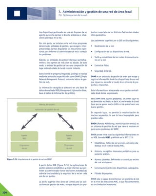 Los dispositivos gestionados en una red disponen de un
agente que envía alarmas si detecta problemas o situa-
ciones anómalas en la red.
Por otra parte, se instalan en la red otros programas
denominados entidades de gestión, que recogen e inter-
pretan estas alarmas disparando los mecanismos opor-
tunos para informar al administrador de red o corregir
los problemas.
Además, las entidades de gestión interrogan periódica-
mente a los agentes de red sobre su estado. De este
modo, la entidad de gestión se hace una composición de
lugar sobre el estado de la red en cada instante.
Este sistema de pregunta/respuesta (polling) se realiza
mediante protocolos especializados como SNMP (Simple
Network Management Protocol, protocolo básico de ges-
tión de red).
La información recogida se almacena en una base de
datos denominada MIB (Management Information Base,
base de datos de información de gestión).
A partir de los MIB (Figura 7.25), las aplicaciones de
gestión elaboran estadísticas y otros informes que per-
miten al administrador tomar decisiones estratégicas
sobre la funcionalidad y la seguridad de la red en cada
uno de sus puntos.
La ISO ha sugerido cinco áreas de control para las apli-
caciones de gestión de redes, aunque después los pro-
ductos comerciales de los distintos fabricantes añaden
otros parámetros.
Los parámetros sugeridos por la ISO son los siguientes:
• Rendimiento de la red.
• Configuración de los dispositivos de red.
• Tarifa y contabilidad de los costes de comunicacio-
nes en la red.
• Control de fallos.
• Seguridad de la red.
SNMP es un protocolo de gestión de redes que recoge y
registra información desde los dispositivos de una red
que siguen su estándar a través de un sistema de pre-
guntas y respuestas.
Esta información es almacenada en un gestor centrali-
zado desde donde se procesará.
Pero SNMP tiene algunos problemas. En primer lugar no
es demasiado escalable, es decir, el crecimiento de la red
hace que se genere mucho tráfico si se quiere hacer una
buena gestión.
En segundo lugar, no permite la monitorización de
muchos segmentos, lo que lo hace inapropiado para
grandes redes.
RMON (Remote MONitoring, monitorización remota) es
un sistema de gestión de red que viene a resolver en
parte estos problemas del SNMP.
RMON provee entre otras las siguientes informaciones en
su MIB, llamado MIB2 y definido en la RFC 1213:
• Estadísticas. Tráfico de red y errores, así como esta-
dísticas en el nivel de tramas MAC.
• Historia, recogida a intervalos periódicos para su
posterior análisis.
• Alarmas y eventos. Definiendo un umbral por encima
del cual se disparan.
• Conversaciones entre dos dispositivos cualesquiera.
• Filtrado de paquetes.
RMON sólo es capaz de monitorizar un segmento de red
en el nivel de direcciones MAC, lo que frecuentemente
es una limitación importante.
7. Administración y gestión de una red de área local
7.8 Optimización de la red
07226
Figura 7.25. Arquitectura de la gestión de red con SNMP.
 