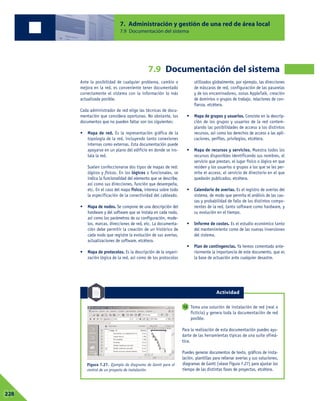 7. Administración y gestión de una red de área local
7.9 Documentación del sistema
07228
Ante la posibilidad de cualquier problema, cambio o
mejora en la red, es conveniente tener documentado
correctamente el sistema con la información lo más
actualizada posible.
Cada administrador de red elige las técnicas de docu-
mentación que considera oportunas. No obstante, los
documentos que no pueden faltar son los siguientes:
• Mapa de red. Es la representación gráfica de la
topología de la red, incluyendo tanto conexiones
internas como externas. Esta documentación puede
apoyarse en un plano del edificio en donde se ins-
tala la red.
Suelen confeccionarse dos tipos de mapas de red:
lógicos y físicos. En los lógicos o funcionales, se
indica la funcionalidad del elemento que se describe,
así como sus direcciones, función que desempeña,
etc. En el caso del mapa físico, interesa sobre todo
la especificación de la conectividad del cableado.
• Mapa de nodos. Se compone de una descripción del
hardware y del software que se instala en cada nodo,
así como los parámetros de su configuración, mode-
los, marcas, direcciones de red, etc. La documenta-
ción debe permitir la creación de un histórico de
cada nodo que registre la evolución de sus averías,
actualizaciones de software, etcétera.
• Mapa de protocolos. Es la descripción de la organi-
zación lógica de la red, así como de los protocolos
utilizados globalmente, por ejemplo, las direcciones
de máscaras de red, configuración de las pasarelas
y de los encaminadores, zonas AppleTalk, creación
de dominios o grupos de trabajo, relaciones de con-
fianza, etcétera.
• Mapa de grupos y usuarios. Consiste en la descrip-
ción de los grupos y usuarios de la red contem-
plando las posibilidades de acceso a los distintos
recursos, así como los derechos de acceso a las apli-
caciones, perfiles, privilegios, etcétera.
• Mapa de recursos y servicios. Muestra todos los
recursos disponibles identificando sus nombres, el
servicio que prestan, el lugar físico o lógico en que
residen y los usuarios o grupos a los que se les per-
mite el acceso, el servicio de directorio en el que
quedarán publicados, etcétera.
• Calendario de averías. Es el registro de averías del
sistema, de modo que permita el análisis de las cau-
sas y probabilidad de fallo de los distintos compo-
nentes de la red, tanto software como hardware, y
su evolución en el tiempo.
• Informe de costes. Es el estudio económico tanto
del mantenimiento como de las nuevas inversiones
del sistema.
• Plan de contingencias. Ya hemos comentado ante-
riormente la importancia de este documento, que es
la base de actuación ante cualquier desastre.
Toma una solución de instalación de red (real o
ficticia) y genera toda la documentación de red
posible.
Para la realización de esta documentación puedes ayu-
darte de las herramientas típicas de una suite ofimá-
tica.
Puedes generar documentos de texto, gráficos de insta-
lación, plantillas para rellenar averías y sus soluciones,
diagramas de Gantt (véase Figura 7.27) para ajustar los
tiempo de las distintas fases de proyectos, etcétera.
12
Figura 7.27. Ejemplo de diagrama de Gantt para el
control de un proyecto de instalación.
7.9 Documentación del sistema
Actividad
 