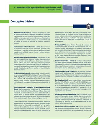 7. Administración y gestión de una red de área local
Conceptos básicos
Conceptos básicos
• Administrador de la red. Es la persona encargada de las tareas
de administración, gestión y seguridad en los equipos conectados
a la red y de la red en su conjunto, tomada como una unidad glo-
bal. Este conjunto abarca tanto a servidores como a las estaciones
clientes, el hardware y el software de la red, los servicios de red,
las cuentas de usuario, las relaciones de la red con el exterior,
etcétera.
• Elementos del sistema de acceso a la red. Básicamente son
los siguientes: cuentas de usuario, contraseñas, grupos de cuen-
tas, dominios y Directorio Activo o servicios de directorio, permi-
sos y derechos, perfiles de usuario, sistemas y métodos de auten-
ticación, etcétera.
• Virtualización del almacenamiento. Es un sistema que per-
mite generar y administrar volúmenes virtuales (lógicamente simu-
lados) a partir de volúmenes físicos en disco. Para el administra-
dor del sistema, los discos virtuales pueden reasignarse sin
esfuerzo y sin realizar modificaciones físicas en el hardware ni
interrumpir las aplicaciones en ejecución. Adicionalmente, un sis-
tema de virtualización significa una sencillez en la administración
del almacenamiento.
• Estándar Fibre Channel. Este estándar es capaz de transpor-
tar los protocolos SCSI, IP, IPI (Intelligent Peripheral Interface),
HIPPI (High Performance Parallel Interface), los protocolos IEEE
802, e incluso, ATM. Se puede aplicar, por tanto, a redes locales,
redes de campus, conjuntos asociados de ordenadores (clusters),
etc. La distancia máxima permitida por esta tecnología es de 10
Km.
• Subsistemas para las redes de almacenamiento de
datos. El primer sistema es el tradicional de almacenamiento
de conexión directa (Direct Attached Storage, DAS), en el que cada
estación de red tiene sus discos y los sirve a la red a través de su
interfaz de red. Un segundo modo es el de almacenamiento cen-
tralizado (Centralized storage), en el que varios servidores o esta-
ciones pueden compartir discos físicamente ligados entre sí.
Los dos modos restantes son auténticos subsistemas. Se trata del
almacenamiento de conexión a red (Network Attached Storage,
NAS), en el que los discos están conectados a la red y las estacio-
nes o servidores utilizan la red para acceder a ellos. Mucho más
avanzado se encuentra el subsistema de redes de área de almace-
namiento (Storage Area Network, SAN), que es una arquitectura de
almacenamiento en red de alta velocidad y gran ancho de banda
creada para aliviar los problemas surgidos por el crecimiento del
número de los servidores y los datos que contienen en las redes
modernas. SAN sigue una arquitectura en la que se diferencian y
separan dos redes: la red de área local tradicional y la red de
acceso a datos.
• Protocolo IPP (Internet Printing Protocol). El protocolo de
impresión internet es el modo de utilizar tecnología web para
transmitir ficheros para imprimir a una impresora compatible con
esta tecnología. IPP utiliza HTTP para realizar estas transmisiones,
lo que le hace muy interesante ya que puede atravesar los corta-
fuegos con los que las organizaciones se protegen sin necesidad
de abrir nuevos puertos de comunicación que aumenten la super-
ficie de exposición a riesgos innecesarios.
• Sistemas tolerantes a errores. Es aquél que está capacitado
para seguir operando aunque se presenten fallos en alguno de sus
componentes. La tolerancia a fallos está diseñada para combatir
fallos en periféricos, en el software de sistema operativo, en la
alimentación eléctrica de los equipos, etcétera.
• Funciones básicas del cifrado. Son tres funciones: confiden-
cialidad por la que los datos sólo son legibles por quienes son
autorizados, integridad para asegurar que los datos son genuinos
y autenticación para garantizar la identidad de los interlocutores.
• Certificado digital. Es una credencial que proporciona una
Autoridad de Certificación que confirma la identidad del poseedor
del certificado, es decir, garantiza que es quien dice ser. Se trata
de un documento electrónico emitido por una entidad de certifi-
cación autorizada para una persona física o jurídica con el fin de
almacenar la información y las claves necesarias para prevenir la
suplantación de su identidad.
• Infraestructura de clave pública. Una PKI (Public Key Infras-
tructure, infraestructura de clave pública) es un conjunto de ele-
mentos de infraestructura necesarios para la gestión de forma
segura de todos los componentes de una o varias Autoridades de
Certificación. Por tanto, una PKI incluye los elementos de red, ser-
vidores, aplicaciones, etcétera.
• Información que documenta la red. Mapas de red, de nodos
y de protocolos; mapas de grupos, usuarios, recursos y servicios;
calendario de averías; informe de costes y planes de contingencia.
07231
 