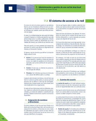 El acceso a la red es el primer aspecto en que debemos
fijarnos una vez instalado el software de red. Los servi-
cios que ofrece una estación conectada a la red pueden
ser utilizados por cualquier usuario que utilice esa esta-
ción de trabajo.
El orden y la confidencialidad de cada puesto de trabajo
o proyecto requieren un sistema que garantice que cada
persona tenga acceso a sus datos y aplicaciones, evitando
que otros usuarios puedan ser perjudicados por el uso
indebido del sistema o por la falta de una intención recta.
Todo esto apunta a un nuevo problema que siempre hay
que tener en cuenta y que afecta a la seguridad de los
sistemas: el intrusismo o hacking.
En general, hay tres términos que definen la actuación
ilegal oculta en la red:
• Hackers. Es la persona que trata de «reventar» el
sistema operativo, violando su sistema de claves de
acceso, con objeto de apoderarse de información
reservada o por la mera satisfacción de superar esa
dificultad.
• Crackers. En este caso, se violentan las proteccio-
nes anticopia del software.
• Phreakers. Son individuos que buscan la forma de
usar o abusar del teléfono ajeno a su antojo.
Cualquier administrador de sistema o de red tiene que
tener en cuenta el posible asalto a la red por parte de
personas que se dedican a este tipo de actividades,
sabiendo que el ataque puede venir tanto desde fuera
como desde dentro de su organización.
El modo de hacer distinciones entre los diferentes usua-
rios, implica la confección de cuentas de acceso perso-
nalizadas y un sistema de validación o autenticación que
permite o impide el acceso de los usuarios a los recursos
disponibles.
A. Asignación de nombres
y direcciones
El primer problema al que hay que hacer frente en el
diseño de la estructura lógica de la red consiste en la
asignación de nombres y direcciones de red a todos
los ordenadores que vayan a convivir con ella. Tanto los
nombres como las direcciones han de ser únicos en la
red, pues identifican a los equipos.
Una vez que hayamos dado un nombre a cada host, ten-
dremos que registrar éste en algún servicio de directo-
rio, el equivalente a las páginas amarillas de una guía
telefónica.
Sobre este tema abundaremos más adelante. Por ahora,
basta con aclarar que los nombres de red suelen ser un
término alfanumérico, o varios separados por puntos,
aunque esto depende del tipo de red.
En el caso de las direcciones ocurre algo parecido. La tec-
nología de red condiciona el tipo de dirección. Para nues-
tro estudio, nos centraremos en el sistema de direcciona-
miento IP, que ya conocemos de Unidades anteriores.
Si el host que pretendemos configurar va a estar en
Internet, su dirección IP viene condicionada por la nor-
mativa internacional de asignación de direcciones IP.
Sin embargo, si el nodo va estar en una red de área
local, podemos asignarle una dirección elegida entre un
rango que la normativa IP ha reservado para estos casos
y que vienen especificadas en el RFC 1918. Estos bloques
de direcciones son del 10.0.0.0 al 10.255.255.255, del
172.16.0.0 al 172.31.255.255 y del 192.168.0.0 al
192.168.255.255.
Además de la dirección IP tendremos que configurar
otros parámetros como la máscara. De la asignación de
rutas nos ocuparemos con más detalle en la Unidad 9.
B. Cuentas de usuario
Las cuentas de usuario son el modo habitual de perso-
nalizar el acceso a la red. Así, toda persona que utilice
la red con regularidad debe tener una cuenta de acceso.
Para que el control de este acceso sea suficientemente
bueno, las cuentas deben ser personales, es decir, dos
usuarios no deben compartir la misma cuenta.
La cuenta proporciona el acceso a la red y lleva asocia-
das todas las características y propiedades del usuario
útiles en las labores de administración (Figura 7.2). Las
cuentas de usuario suelen tener parámetros semejantes
a los que a continuación se describen, aunque cada sis-
tema operativo de red tiene los suyos propios.
• Nombre de usuario. Es el nombre único atribuido al
usuario y que utiliza para identificarse en la red.
Suele ser una cadena de caracteres corta (entre uno
y 16 caracteres, normalmente).
7. Administración y gestión de una red de área local
7.3 El sistema de acceso a la red
7.3 El sistema de acceso a la red
07196
 