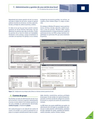 D. Cuentas de grupo
Para facilitar las tareas de administración de red, el uso
de los servicios o recursos y organizar coherentemente
el acceso a la red, existen en los sistemas operativos de
red otras entidades de administración denominadas
cuentas de grupo o simplemente grupos.
Una cuenta de grupo es una colección de cuentas de
usuario. Al conceder a un usuario la pertenencia a un
grupo se le asignan automáticamente todas las propie-
dades, derechos, características, permisos y privilegios
de ese grupo. En este sentido, las cuentas de grupo pro-
porcionan una forma sencilla de configurar los servicios
de red para un conjunto de usuarios de características
similares.
Los NOS tienen unos grupos predefinidos que ayudan a la
administración de la red según las necesidades más comu-
nes que se suelen presentar: administradores, operadores
de copia, operadores de cuentas, operadores de impresión,
usuarios avanzados, usuarios comunes, etcétera.
7. Administración y gestión de una red de área local
7.3 El sistema de acceso a la red
07199
Dependiendo del sistema operativo de red, las marcas
asociadas al objeto de red varían, aunque en general
podemos encontrar las de lectura, escritura, ejecución,
borrado, privilegio de cambio de permisos, etcétera.
En redes en las que hay que hacer coexistir sistemas
operativos de red de distintos fabricantes, hay que
determinar los permisos para cada uno de ellos. A veces
los permisos de un tipo de sistema son trasladables
fácilmente a otros sistemas, aunque normalmente no
coinciden con exactitud. Por ejemplo, en los sistemas
de Apple hay tres permisos posibles: ver archivos, ver
carpetas y hacer cambios (Figura 7.5, abajo a la dere-
cha).
Sin embargo en Windows NT aparecen nuevos permisos:
lectura, escritura, borrado, ejecución, cambio de per-
miso y toma de posesión. Windows 2000 complica
extraordinariamente su sistema de permisos cuando las
particiones de disco son NTFS, aunque mantiene com-
patibilidad con particiones FAT, que carece totalmente
de permisos.
Figura 7.5. Configuración de privilegios sobre ficheros en distintos sistemas operativos de red.
 