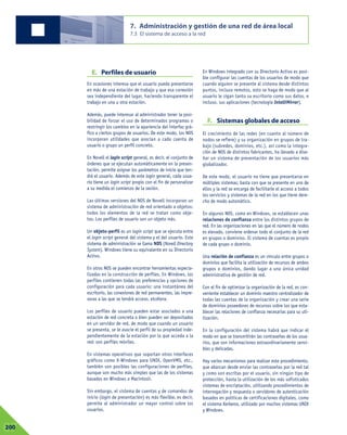 E. Perfiles de usuario
En ocasiones interesa que el usuario pueda presentarse
en más de una estación de trabajo y que esa conexión
sea independiente del lugar, haciendo transparente el
trabajo en una u otra estación.
Además, puede interesar al administrador tener la posi-
bilidad de forzar el uso de determinados programas o
restringir los cambios en la apariencia del interfaz grá-
fico a ciertos grupos de usuarios. De este modo, los NOS
incorporan utilidades que asocian a cada cuenta de
usuario o grupo un perfil concreto.
En Novell el login script general, es decir, el conjunto de
órdenes que se ejecutan automáticamente en la presen-
tación, permite asignar los parámetros de inicio que ten-
drá el usuario. Además de este login general, cada usua-
rio tiene un login script propio con el fin de personalizar
a su medida el comienzo de la sesión.
Las últimas versiones del NOS de Novell incorporan un
sistema de administración de red orientado a objetos:
todos los elementos de la red se tratan como obje-
tos. Los perfiles de usuario son un objeto más.
Un objeto-perfil es un login script que se ejecuta entre
el login script general del sistema y el del usuario. Este
sistema de administración se llama NDS (Novell Directory
System). Windows tiene su equivalente en su Directorio
Activo.
En otros NOS se pueden encontrar herramientas especia-
lizadas en la construcción de perfiles. En Windows, los
perfiles contienen todas las preferencias y opciones de
configuración para cada usuario: una instantánea del
escritorio, las conexiones de red permanentes, las impre-
soras a las que se tendrá acceso, etcétera.
Los perfiles de usuario pueden estar asociados a una
estación de red concreta o bien pueden ser depositados
en un servidor de red, de modo que cuando un usuario
se presenta, se le asocie el perfil de su propiedad inde-
pendientemente de la estación por la que acceda a la
red: son perfiles móviles.
En sistemas operativos que soportan otros interfaces
gráficos como X-Windows para UNIX, OpenVMS, etc.,
también son posibles las configuraciones de perfiles,
aunque son mucho más simples que las de los sistemas
basados en Windows o Macintosh.
Sin embargo, el sistema de cuentas y de comandos de
inicio (login de presentación) es más flexible, es decir,
permite al administrador un mayor control sobre los
usuarios.
En Windows integrado con su Directorio Activo es posi-
ble configurar las cuentas de los usuarios de modo que
cuando alguien se presente al sistema desde distintos
puntos, incluso remotos, esto se haga de modo que al
usuario le sigan tanto su escritorio como sus datos, e
incluso, sus aplicaciones (tecnología IntelliMirror).
F. Sistemas globales de acceso
El crecimiento de las redes (en cuanto al número de
nodos se refiere) y su organización en grupos de tra-
bajo (subredes, dominios, etc.), así como la integra-
ción de NOS de distintos fabricantes, ha llevado a dise-
ñar un sistema de presentación de los usuarios más
globalizador.
De este modo, el usuario no tiene que presentarse en
múltiples sistemas; basta con que se presente en uno de
ellos y la red se encarga de facilitarle el acceso a todos
los servicios y sistemas de la red en los que tiene dere-
cho de modo automático.
En algunos NOS, como en Windows, se establecen unas
relaciones de confianza entre los distintos grupos de
red. En las organizaciones en las que el número de nodos
es elevado, conviene ordenar todo el conjunto de la red
en grupos o dominios. El sistema de cuentas es propio
de cada grupo o dominio.
Una relación de confianza es un vínculo entre grupos o
dominios que facilita la utilización de recursos de ambos
grupos o dominios, dando lugar a una única unidad
administrativa de gestión de red.
Con el fin de optimizar la organización de la red, es con-
veniente establecer un dominio maestro centralizador de
todas las cuentas de la organización y crear una serie
de dominios poseedores de recursos sobre los que esta-
blecer las relaciones de confianza necesarias para su uti-
lización.
En la configuración del sistema habrá que indicar el
modo en que se transmitirán las contraseñas de los usua-
rios, que son informaciones extraordinariamente sensi-
bles y delicadas.
Hay varios mecanismos para realizar este procedimiento,
que abarcan desde enviar las contraseñas por la red tal
y como son escritas por el usuario, sin ningún tipo de
protección, hasta la utilización de los más sofisticados
sistemas de encriptación, utilizando procedimientos de
interrogación y respuesta o servidores de autenticación
basados en políticas de certificaciones digitales, como
el sistema Kerberos, utilizado por muchos sistemas UNIX
y Windows.
7. Administración y gestión de una red de área local
7.3 El sistema de acceso a la red
07200
 