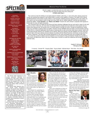 MESSAGE FROM THE EDITOR
Denver Urban Spectrum — www.denverurbanspectrum.com – July 2014
3
LETTERS TO THE EDITOR
We who in engage in nonviolent direct action are not the creators of tension.
We merely bring to the surface the hidden tension that is already alive.
Dr. Martin Luther King, Jr.
This month we mark the birthday of civil rights leader Dr. Martin Luther King, Jr. and a time when citizens across the
country are checking the progress or lack thereof when it comes to race relations in America. The death of Eric Garner
and Michael Brown at the hands of police officers in 2014 brought underlying tensions regarding race to the surface. As
2014 came to an end, emotions could not help but to flow. Riots, die-ins, student walkouts, marches and discussions
spread like wildfire. “I Can’t Breathe” and “Black Lives Matter” became the catch phrase to capsulize what appears to
be the start of a new civil rights movement.
This movement does not negate the fact that we all have individual challenges that we must meet to make it to the next
level of our lives. In that vein, our cover story by Charles Emmons reveals how one of Denver’s most popular and suc-
cessful event planners lost 193 pounds over a 15-month period in the fight for his life. Through his experiences, Duane
Taylor has committed to helping others be healthy. Chandra Thomas Whitfield shines the light on Environmental Learning
for Kids (ELK), a nonprofit organization that focuses on teaching kids of color and at-risk youth about science, nature and
social justice through hands-on fun activities such as fishing, hiking and camping. We also highlight one of the many dis-
cussions held in the city to address tensions between the police and the African American community, but this time from
the voice of attorneys. This issue also provides perspective on the crisis surrounding actor and comedian Bill Cosby.
On a final note, we like to believe we know all there is to know about Dr. King, but historian Charles Guy provides us
some known and little-known facts in this issue. Please take a moment to review the milestones that formed the man we
celebrate today.
Angelia D. McGowan
Managing Editor
In memory Emmett Till... Amadou-Diallo...Trayvon Martin...Michael Brown...Tamir Rice...Eric Garner...
I Can’t Breathe
Editor:
Recent grand jury
decisions in Missouri
and New York have
raised troubling ques-
tions. It is time to
have a serious conversation to address
the mistrust felt by communities of
color towards police departments, not
just in other states, but right here in
Colorado.
The decision by a grand jury in
Ferguson, Mo. not to indict Officer
Darren Wilson in the death of
unarmed black teenager Michael
Brown was controversial. While I
understand there was conflicting testi-
mony, I was disappointed with the
decision and sympathize with those
who feel justice was not served. I
wonder what policies local authorities
can put in place or change so that ter-
rible tragedies like this can be avoided
in the future.
More recently the decision by a
New York grand jury to not indict
Officer Daniel Pantaleo for his choke-
hold of Eric Garner that resulted in
Mr. Garner’s death has caused univer-
sal outrage. Rightly so in my opinion--
the incident was caught on video and
you can clearly hear Mr. Garner, who
was being arrested for selling single,
individual cigarettes, saying he cannot
breathe.
How can an infraction as minor as
selling loose cigarettes result in the
unnecessary use of a chokehold that
killed a citizen the police are meant to
protect? Even in a case where the
event was captured on camera and the
excessive use of force seems clear, jus-
tice was still not served.
While these events are tragic, they
offer us a chance to re-evaluate our
laws and policies and to begin to
restore trust between police officers
and citizens. I am planning to host
town halls in the greater metro area to
continue this dialogue after the begin-
ning of the year. It’s critical that we
have a conversation to ensure our jus-
tice system protects all people includ-
ing communities of color.
State Rep. Rhonda Fields
House District 42 in North Aurora
Editor’s note: On Dec. 29, 2014 Rep. Fields
held a round table discussion at the State
Capitol with other community leaders. For
information about that community conver-
sation, visit www.rhondafields.com.
Now Is The Time
Editor:
We have all, by
now have either read
or heard that a Grand
Jury declined to indict
Ferguson Police
Officer Darren Wilson in the death of
Michael Brown. A Grand Jury of 9
white and 3 African Americans came
to the conclusion that not enough evi-
dence was presented to indict the offi-
Continued on page 30
PUBLISHER
Rosalind J. Harris
GENERAL MANAGER
Lawrence A. James
MANAGING EDITOR
Angelia D. McGowan
CONTRIBUTING COPY EDITOR
Tanya Ishikawa
COLUMNISTS
Earl Ofari Hutchinson
Wanda James
Cleo Manago
K. Gerald Torrence
FILM CRITIC
BlackFlix.Com
CONTRIBUTING WRITERS
Charles Emmons
Ann Marie Figueroa
Charles Guy
Angelia D. McGowan
Chandra Thomas Whitfield
ART DIRECTOR
Bee Harris
PRODUCTION ASSISTANT
Cecile Perrin
CONTRIBUTING PHOTOGRAPHERS
Lorenzo Dawkins
Lens of Ansar
ADVERTISING SALES CONSULTANT
Robin James
Byron T. Robinson
DISTRIBUTION
Glen Barnes
Lawrence A. James
Ed Lynch
Volume 28 Number 10 January 2015
The Denver Urban Spectrum is a
monthly publication dedicated to
spreading the news about people of
color. Contents of the Denver Urban
Spectrum are copyright 2015 by Bizzy
Bee Enterprise. No portion may be
reproduced without written permission
of the publisher.
The Denver Urban Spectrum circu-
lates 25,000 copies throughout
Colorado. The Denver Urban Spectrum
welcomes all letters, but reserves the
right to edit for space, libelous material,
grammar, and length. All letters must
include name, address, and phone
number. We will withhold author’s name
on request. Unsolicited articles are
accepted without guarantee of publica-
tion or payment.
Write to the Denver Urban Spectrum
at P.O. Box 31001, Aurora, CO 80041.
For advertising, subscriptions, or
other information, call 303-292-6446 or
fax 303-292-6543 or visit the Web site at
www.denverurbanspectrum.com.
 
