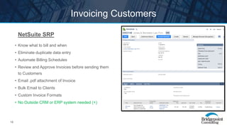 18
Invoicing Customers
NetSuite SRP
• Know what to bill and when
• Eliminate duplicate data entry
• Automate Billing Schedules
• Review and Approve Invoices before sending them
to Customers
• Email .pdf attachment of Invoice
• Bulk Email to Clients
• Custom Invoice Formats
• No Outside CRM or ERP system needed (+)
 