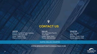 20
AUSTIN
8310 N. Capital of Texas Highway
Building One, Suite 420
Austin, Texas 78731
Phone: 512-437-7900
WWW.BRIDGEPOINTCONSULTING.COM
DALLAS
325 North Saint Paul St
Suite 2550
Dallas, Texas 75201
Phone: 469-209-4034
HOUSTON
Two Riverway
Suite 1750
Houston, Texas 77056
Phone: 832-626-4495
CONTACT US
AUSTIN | DALLAS | HOUSTON
 