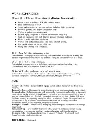 WORK EXPERIENCE:
October2015- February 2016 - biomedical factory floor operative.
 Duties include adhering to SOP’s for different duties,
 Basic understanding of SAP.
 Strong understanding of computer software including BDocs, excel etc.
 Practiced gowning and hygiene procedures daily.
 Worked in a cleanroom environment
 Became highly adaptable in different environments every day.
 hands on experience with each different product produced by Braun,
 follow to health and safety regulations,
 Worked with and communicated with many different people.
 Met specific quotas by the end of the day.
 Strong time keeping skills developed.
2015 – June-July film set makeup artist.
Duties included creating special effects makeup to the expectations of the director. Working with
different people from variable cultures and maintain a strong line of communication at all times.
2012 – 2015 MS centre volunteer.
Duties include raising awareness of fundraisers, assisting patients in and out of the centre,
communicating with different people throughout the day.
2010– 2013 stable yard supervisor and horse trainer.
Duties included working to a scheduled routine of exercising and caring for horses, Assisting
customers and potential customers, Managing a team of 6, Managing paperwork.
Skills:
Research Dissertation – Researched both in paper journals and on the internet and library based
research.
Teamwork - I successfully undertook various team projects and group presentations during college.
Communication – Oral communication skills expressed in presentations and speaking to the general
public, during my first year in Liberties College I was student representative where I had to listen to
students issues and ideas and effectively communicate them during meetings. Writing skills were
developed by essay writing during leaving cert where I took honours English. My degree course has
greatly enhanced my written and verbal communication skills due to many presentations,
assignments, posters, essays,lab reports, and projects required.
Willingness to learn – I am very keen to develop my understanding and acquire new skills through
employment.
Problem solving – I have the ability to problem solve, tested with continuous problem solving
exercises given as assessments,which may require mathematical analysis and evaluation.
Computer skills – Knowledge and experience of windows 7, Windows 8, MS word, Excel,
PowerPoint, using email and the internet.
REFEREES: On request.
 
