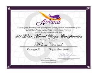 Aviana LLC.
avianayoga@gmail.com
www.avianayoga.com
This recipient has satisfactorily completed and fulfilled all requirements of the
Level One Aviana Aerial Yoga Certification Program
and is hereby awarded with this:
This Certificate Is Awarded To:
Melissa Conrad
Oswego, IL September 2016
Holly Johnson, Owner
50 Hour Aerial Yoga Certification
 