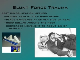 Blunt Force Trauma
best immobilization method
 – secure patient to a hard board
 – place sandbags at either side of head
 – rigid collar around the neck
 – decreases movement to about 5% of
     normal.
 