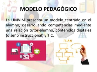 MODELO PEDAGÓGICO
La UNIVIM presenta un modelo centrado en el
alumno, desarrollando competencias mediante
una relación tutor-alumno, contenidos digitales
(diseño instruccional) y TIC.
 