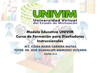 Modelo Educativo UNIVIM
Curso de Formación para Diseñadores
Instruccionales
M.C. FLORA MARIA CABRERA MATIAS
TUTOR: DR. JOSÉ GUADALUPE BERMUDEZ OLIVARES
Junio 2018
 