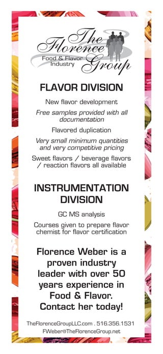 New flavor development
Free samples provided with all
documentation
Flavored duplication
Very small minimum quantities
and very competitive pricing
Sweet flavors / beverage flavors
/ reaction flavors all available
FLAVOR DIVISION
GC MS analysis
Courses given to prepare flavor
chemist for flavor certification
INSTRUMENTATION
DIVISION
TheFlorence
GroupFood & Flavor
Industry
TheFlorenceGroupLLC.com . 516.356.1531
FWeber@TheFlorenceGroup.net
Florence Weber is a
proven industry
leader with over 50
years experience in
Food & Flavor.
Contact her today!
 