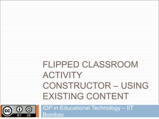 FLIPPED CLASSROOM
ACTIVITY
CONSTRUCTOR – USING
EXISTING CONTENT
IDP in Educational Technology – IIT
Bombay
 