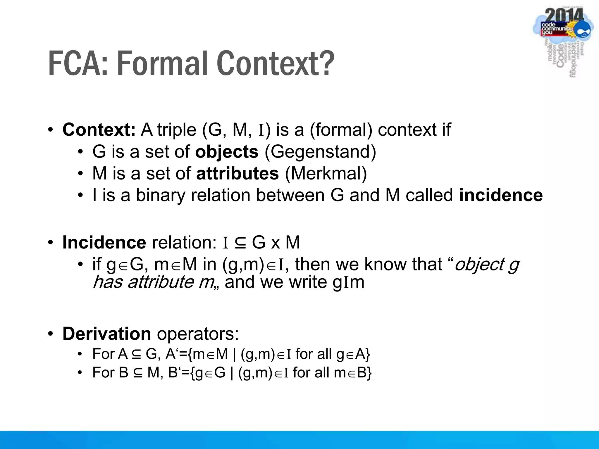 FCA: Formal Context?
• Context: A triple (G, M, I) is a (formal) context if
• G is a set of objects (Gegenstand)
• M is a set of attributes (Merkmal)
• I is a binary relation between G and M called incidence
• Incidence relation: I ⊆ G x M
• if gG, mM in (g,m)I, then we know that “object g
has attribute m„ and we write gIm
• Derivation operators:
• For A ⊆ G, A‘={mM | (g,m)I for all gA}
• For B ⊆ M, B‘={gG | (g,m)I for all mB}
 