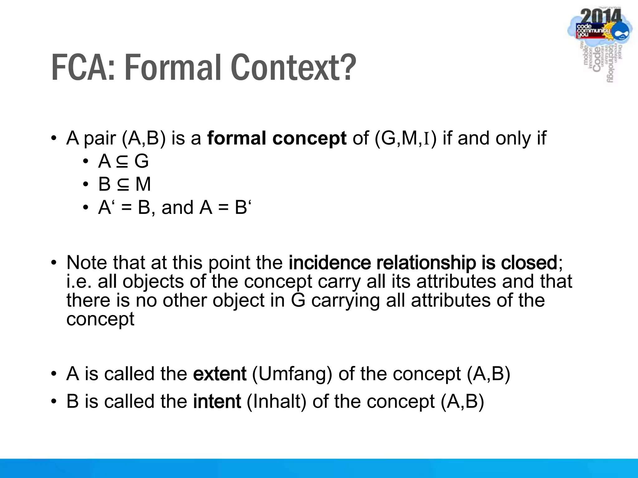 FCA: Formal Context?
• A pair (A,B) is a formal concept of (G,M,I) if and only if
• A ⊆ G
• B ⊆ M
• A‘ = B, and A = B‘
• Note that at this point the incidence relationship is closed;
i.e. all objects of the concept carry all its attributes and that
there is no other object in G carrying all attributes of the
concept
• A is called the extent (Umfang) of the concept (A,B)
• B is called the intent (Inhalt) of the concept (A,B)
 