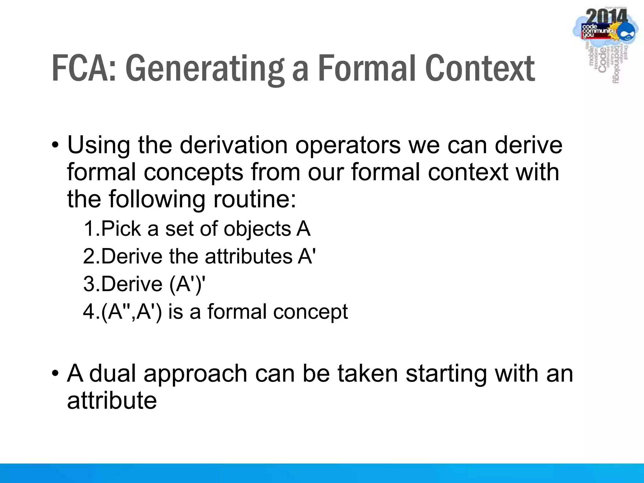 FCA: Generating a Formal Context
• Using the derivation operators we can derive
formal concepts from our formal context with
the following routine:
1.Pick a set of objects A
2.Derive the attributes A'
3.Derive (A')'
4.(A'',A') is a formal concept
• A dual approach can be taken starting with an
attribute
 