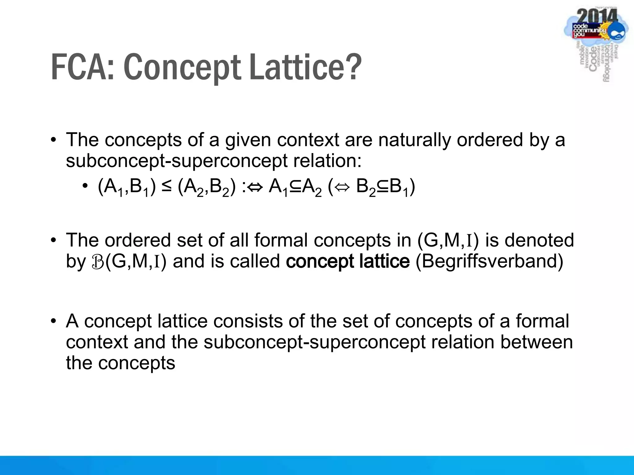 FCA: Concept Lattice?
• The concepts of a given context are naturally ordered by a
subconcept-superconcept relation:
• (A1,B1) ≤ (A2,B2) :⇔ A1⊆A2 (⇔ B2⊆B1)
• The ordered set of all formal concepts in (G,M,I) is denoted
by B(G,M,I) and is called concept lattice (Begriffsverband)
• A concept lattice consists of the set of concepts of a formal
context and the subconcept-superconcept relation between
the concepts
 