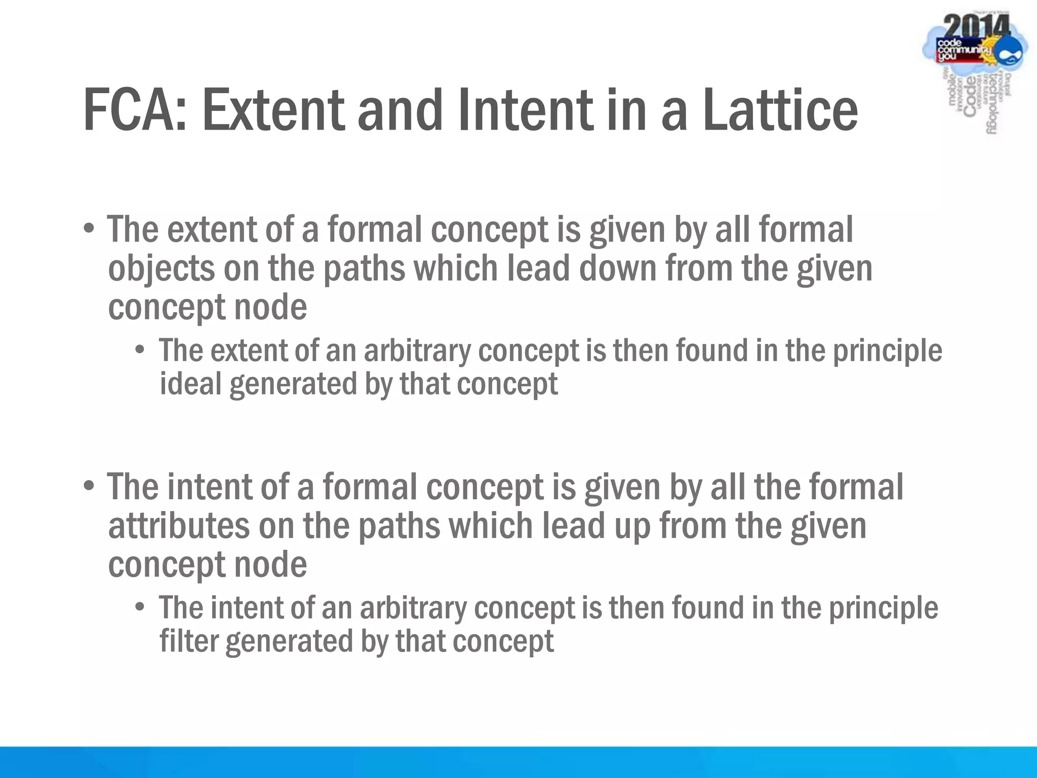 FCA: Extent and Intent in a Lattice
• The extent of a formal concept is given by all formal
objects on the paths which lead down from the given
concept node
• The extent of an arbitrary concept is then found in the principle
ideal generated by that concept
• The intent of a formal concept is given by all the formal
attributes on the paths which lead up from the given
concept node
• The intent of an arbitrary concept is then found in the principle
filter generated by that concept
 