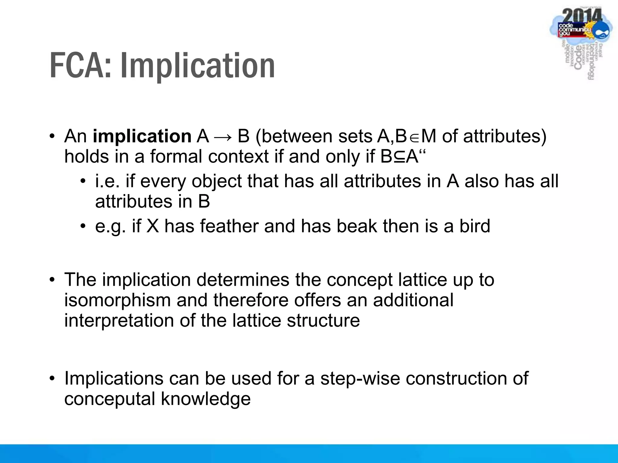 FCA: Implication
• An implication A → B (between sets A,BM of attributes)
holds in a formal context if and only if B⊆A‘‘
• i.e. if every object that has all attributes in A also has all
attributes in B
• e.g. if X has feather and has beak then is a bird
• The implication determines the concept lattice up to
isomorphism and therefore offers an additional
interpretation of the lattice structure
• Implications can be used for a step-wise construction of
conceputal knowledge
 