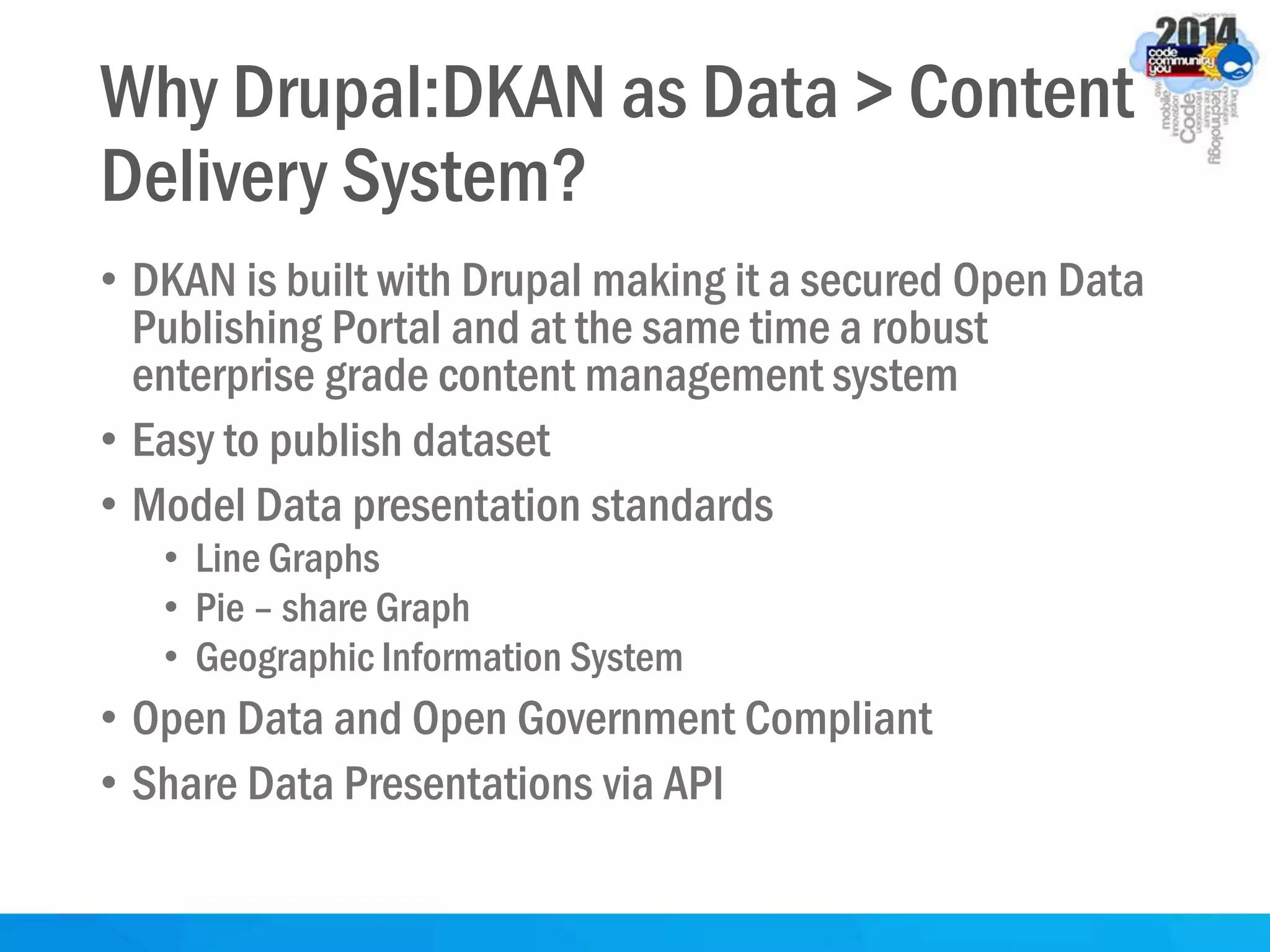 Why Drupal:DKAN as Data > Content
Delivery System?
• DKAN is built with Drupal making it a secured Open Data
Publishing Portal and at the same time a robust
enterprise grade content management system
• Easy to publish dataset
• Model Data presentation standards
• Line Graphs
• Pie – share Graph
• Geographic Information System
• Open Data and Open Government Compliant
• Share Data Presentations via API
 