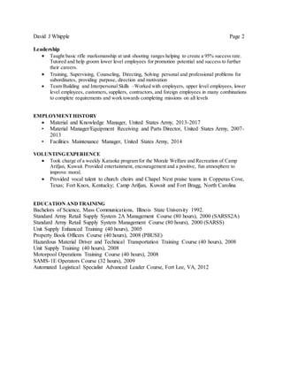 David J Whipple Page 2
Leadership
 Taught basic rifle marksmanship at unit shooting ranges helping to create a 95% success rate.
Tutored and help groom lower level employees for promotion potential and success to further
their careers.
 Training, Supervising, Counseling, Directing, Solving personal and professional problems for
subordinates, providing purpose, direction and motivation
 Team Building and Interpersonal Skills –Worked with employers, upper level employees, lower
level employees, customers, suppliers, contractors, and foreign employees in many combinations
to complete requirements and work towards completing missions on all levels
EMPLOYMENTHISTORY
 Material and Knowledge Manager, United States Army, 2013-2017
• Material Manager/Equipment Receiving and Parts Director, United States Army, 2007-
2013
• Facilities Maintenance Manager, United States Army, 2014
VOLUNTING EXPERIENCE
 Took charge of a weekly Karaoke program for the Morale Welfare and Recreation of Camp
Arifjan, Kuwait. Provided entertainment, encouragement and a positive, fun atmosphere to
improve moral.
 Provided vocal talent to church choirs and Chapel Next praise teams in Copperas Cove,
Texas; Fort Knox, Kentucky; Camp Arifjan, Kuwait and Fort Bragg, North Carolina
EDUCATION ANDTRAINING
Bachelors of Science, Mass Communications, Illinois State University 1992.
Standard Army Retail Supply System 2A Management Course (80 hours), 2000 (SARSS2A)
Standard Army Retail Supply System Management Course (80 hours), 2000 (SARSS)
Unit Supply Enhanced Training (40 hours), 2005
Property Book Officers Course (40 hours), 2008 (PBUSE)
Hazardous Material Driver and Technical Transportation Training Course (40 hours), 2008
Unit Supply Training (40 hours), 2008
Motorpool Operations Training Course (40 hours), 2008
SAMS-1E Operators Course (32 hours), 2009
Automated Logistical Specialist Advanced Leader Course, Fort Lee, VA, 2012
 