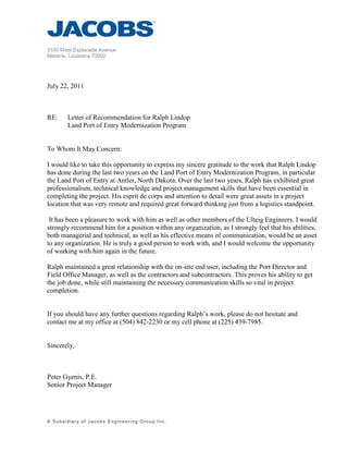 3330 West Esplanade Avenue
Metairie, Louisiana 70002
A Subsidiary of Jacobs Engineering Group Inc.
July 22, 2011
RE: Letter of Recommendation for Ralph Lindop
Land Port of Entry Modernization Program
To Whom It May Concern:
I would like to take this opportunity to express my sincere gratitude to the work that Ralph Lindop
has done during the last two years on the Land Port of Entry Modernization Program, in particular
the Land Port of Entry at Antler, North Dakota. Over the last two years, Ralph has exhibited great
professionalism, technical knowledge and project management skills that have been essential in
completing the project. His esprit de corps and attention to detail were great assets in a project
location that was very remote and required great forward thinking just from a logistics standpoint.
It has been a pleasure to work with him as well as other members of the Ulteig Engineers. I would
strongly recommend him for a position within any organization, as I strongly feel that his abilities,
both managerial and technical, as well as his effective means of communication, would be an asset
to any organization. He is truly a good person to work with, and I would welcome the opportunity
of working with him again in the future.
Ralph maintained a great relationship with the on-site end user, including the Port Director and
Field Office Manager, as well as the contractors and subcontractors. This proves his ability to get
the job done, while still maintaining the necessary communication skills so vital in project
completion.
If you should have any further questions regarding Ralph’s work, please do not hesitate and
contact me at my office at (504) 842-2230 or my cell phone at (225) 439-7985.
Sincerely,
Peter Gyenis, P.E.
Senior Project Manager
 