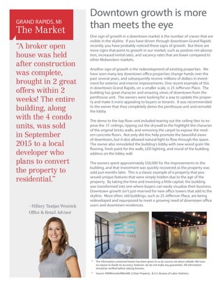 Downtown growth is more
than meets the eye
One sign of growth in a downtown market is the number of cranes that are
visible in the skyline. If you have driven through downtown Grand Rapids
recently, you have probably noticed these signs of growth. But there are
more signs that point to growth in our market; such as positive net absorp-
tion, increased rental rates, and vacancy rates that are lower compared to
other Midwestern markets.
Another sign of growth is the redevelopment of existing properties. We
have seen many key downtown office properties change hands over the
past several years, and subsequently receive millions of dollars in invest-
ment for exterior and interior improvements. One recent example of this
in downtown Grand Rapids, on a smaller scale, is 25 Jefferson Place. The
building has great character and amazing views of downtown from the
penthouse unit. The owners were looking for a way to update the proper-
ty and make it more appealing to buyers or tenants. It was recommended
to the owner that they completely demo the penthouse unit and remodel
the lobby.
The demo to the top floor unit included tearing out the ceiling tiles to ex-
pose the 15’ ceilings, ripping out the drywall to the highlight the character
of the original bricks walls, and removing the carpet to expose the mod-
ern concrete floors. Not only did this help promote the beautiful views
of downtown, but it also allowed natural light to flow through the space.
The owner also remodeled the building’s lobby with new wood grain tile
flooring, fresh paint for the walls, LED lighting, and mural of the building
address on the lobby wall.
The owners spent approximately $50,000 for the improvements to the
building, and that investment was quickly recovered as the property was
sold just months later. This is a classic example of a property that pos-
sessed unique features that were simply hidden due to the age of the
property. By taking the time and investing a little capital, the building
was transformed into one where buyers can easily visualize their business.
Downtown growth isn’t just reserved for new office towers that add to the
skyline. More often, old buildings, such as 25 Jefferson Place, are being
redeveloped and repurposed to meet a growing need of downtown office
users and downtown residences.
*	The information contained herein has been given to us by sources we deem reliable. We have
no reason to doubt its accuracy, however, we do not make any guarantees. All information
should be verified before relying thereon.
*	 Source: NAIWisinskiofWestMI, CoStar Property®
,  U.S. Bureau of Labor Statistics
“A broker open
house was held
after construction
was complete,
brought in 2 great
offers within 2
weeks! The entire
building, along
with the 4 condo
units, was sold
in September
2015 to a local
developer who
plans to convert
the property to
residential.”
GRAND RAPIDS, MI
The Market
- Hillary Taatjas Woznick
Office  Retail Advisor
 