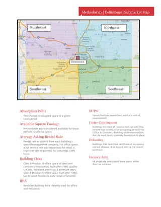 Methodology | Definitions | Submarket Map
SF/PSF
Square foot/per square foot, used as a unit of
measurement.
Under Construction
Buildings in a state of construction, up until they
receive their certificate of occupancy. In order for
CoStar to consider a building under construction,
the site must have a concrete foundation in place.
Deliveries
Buildings that have their certificate of occupancy
and are allowed to be moved into by the tenant/
purchaser.
Vacancy Rate
All physically unoccupied lease space, either
direct or sublease.
Absorption (Net)
The change in occupied space in a given
time period.
Available Square Footage
Net rentable area considered available for lease;
excludes sublease space.
Average Asking Rental Rate
Rental rate as quoted from each building’s
owner/management company. For office space,
a full service rate was requested; for retail, a
triple net rate requested; for industrial, a NN
basis.
Building Class
Class A Product is office space of steel and
concrete construction, built after 1980, quality
tenants, excellent amenities  premium rates.
Class B product is office space built after 1980,
fair to good finishes  wide range of tenants.
RBA
Rentable Building Area - Mainly used for office
and industrial.
NortheastNorthwest
SoutheastSouthwest
Downtown
 