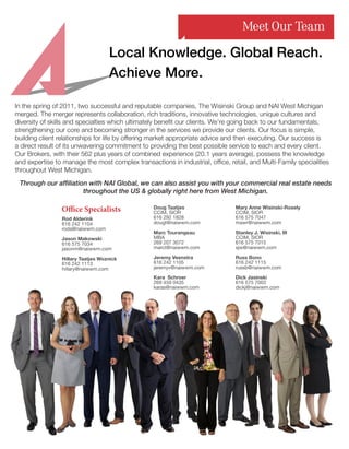 In the spring of 2011, two successful and reputable companies, The Wisinski Group and NAI West Michigan
merged. The merger represents collaboration, rich traditions, innovative technologies, unique cultures and
diversity of skills and specialties which ultimately benefit our clients. We’re going back to our fundamentals,
strengthening our core and becoming stronger in the services we provide our clients. Our focus is simple,
building client relationships for life by offering market appropriate advice and then executing. Our success is
a direct result of its unwavering commitment to providing the best possible service to each and every client.
Our Brokers, with their 562 plus years of combined experience (20.1 years average), possess the knowledge
and expertise to manage the most complex transactions in industrial, office, retail, and Multi-Family specialities
throughout West Michigan.
Achieve More.
Doug Taatjes
CCIM, SIOR
616 292 1828
dougt@naiwwm.com
Marc Tourangeau
MBA
269 207 3072
marct@naiwwm.com
Jeremy Veenstra
616 242 1105
jeremyv@naiwwm.com
Kara Schroer
269 459 0435
karas@naiwwm.com
Mary Anne Wisinski-Rosely
CCIM, SIOR
616 575 7047
mawr@naiwwm.com
Stanley J. Wisinski, III
CCIM, SIOR
616 575 7015
sjw@naiwwm.com
Russ Bono
616 242 1115
russb@naiwwm.com
Dick Jasinski
616 575 7003
dickj@naiwwm.com
Meet Our Team
Office Specialists
Rod Alderink
616 242 1104
roda@naiwwm.com
Jason Makowski
616 575 7034
jasonm@naiwwm.com
Hillary Taatjes Woznick
616 242 1113
hillary@naiwwm.com
Local Knowledge. Global Reach.
Through our affiliation with NAI Global, we can also assist you with your commercial real estate needs
throughout the US  globally right here from West Michigan.
Doug Taatjes
CCIM, SIOR
616 292 1828
dougt@naiwwm.com
Marc Tourangeau
MBA
269 207 3072
marct@naiwwm.com
Jeremy Veenstra
616 242 1105
jeremyv@naiwwm.com
Kara Schroer
269 459 0435
karas@naiwwm.com
Mary Anne Wisinski-Rosely
CCIM, SIOR
616 575 7047
mawr@naiwwm.com
Stanley J. Wisinski, III
CCIM, SIOR
616 575 7015
sjw@naiwwm.com
Russ Bono
616 242 1115
russb@naiwwm.com
Dick Jasinski
616 575 7003
dickj@naiwwm.com
Office Specialists
Rod Alderink
616 242 1104
roda@naiwwm.com
Jason Makowski
616 575 7034
jasonm@naiwwm.com
Hillary Taatjes Woznick
616 242 1113
hillary@naiwwm.com
 