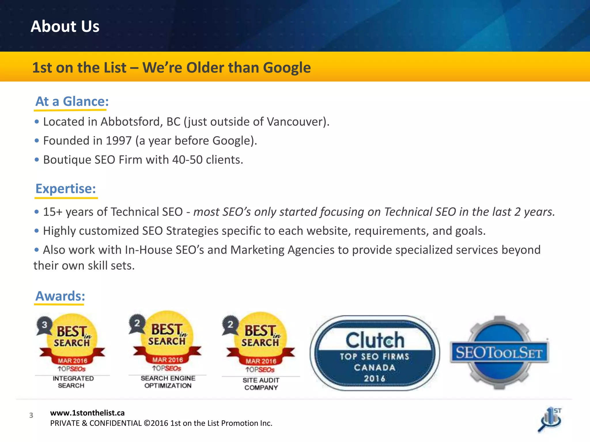 Awards:
3
Case Study
• Located in Abbotsford, BC (just outside of Vancouver).
• Founded in 1997 (a year before Google).
• Boutique SEO Firm with 40-50 clients.
• 15+ years of Technical SEO - most SEO’s only started focusing on Technical SEO in the last 2 years.
• Highly customized SEO Strategies specific to each website, requirements, and goals.
• Also work with In-House SEO’s and Marketing Agencies to provide specialized services beyond
their own skill sets.
1st on the List – We’re Older than Google
About Us
www.1stonthelist.ca
PRIVATE & CONFIDENTIAL ©2016 1st on the List Promotion Inc.
At a Glance:
Expertise:
 