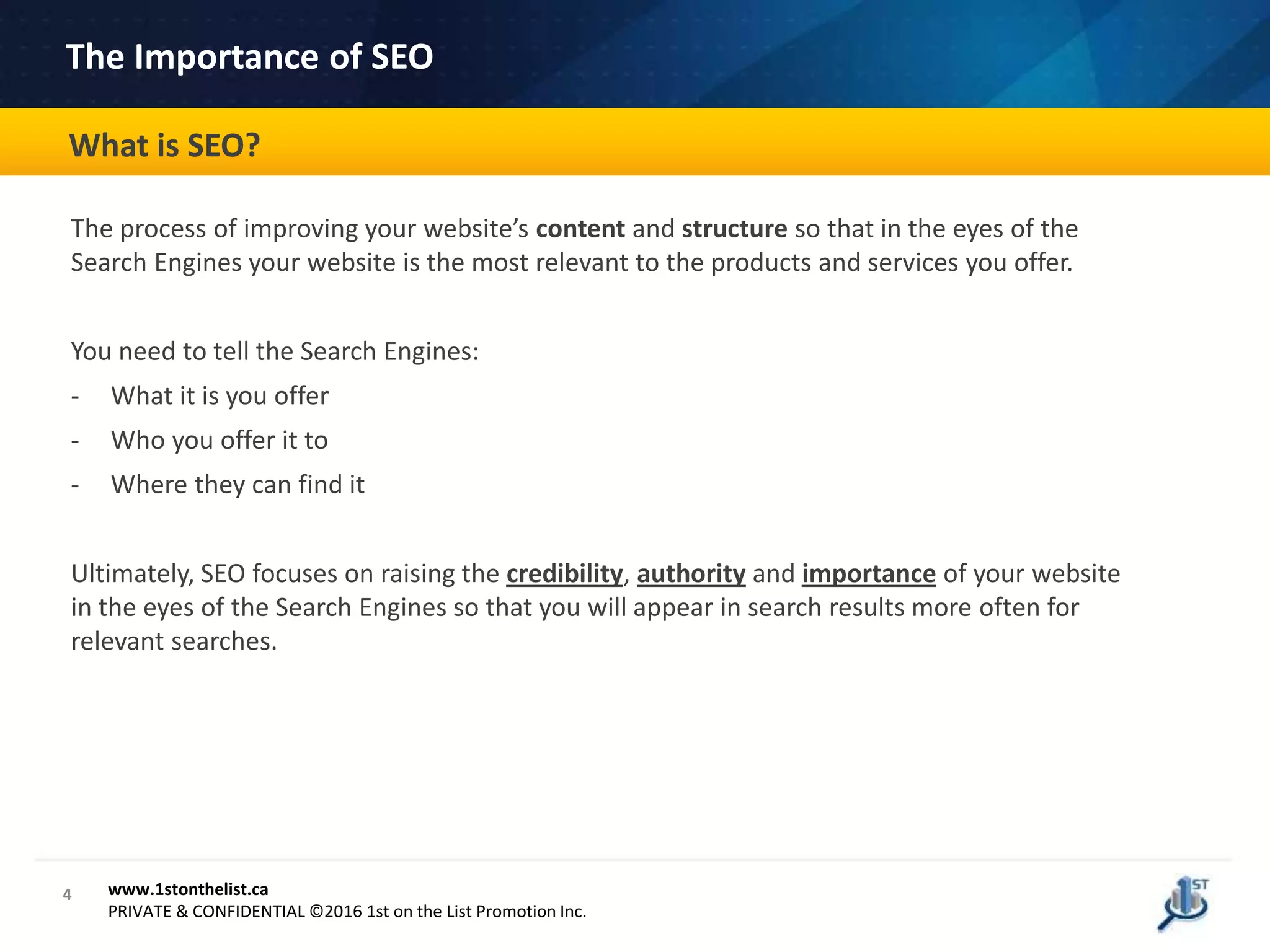 4
The Importance of SEO
The process of improving your website’s content and structure so that in the eyes of the
Search Engines your website is the most relevant to the products and services you offer.
You need to tell the Search Engines:
- What it is you offer
- Who you offer it to
- Where they can find it
Ultimately, SEO focuses on raising the credibility, authority and importance of your website
in the eyes of the Search Engines so that you will appear in search results more often for
relevant searches.
www.1stonthelist.ca
PRIVATE & CONFIDENTIAL ©2016 1st on the List Promotion Inc.
What is SEO?
 