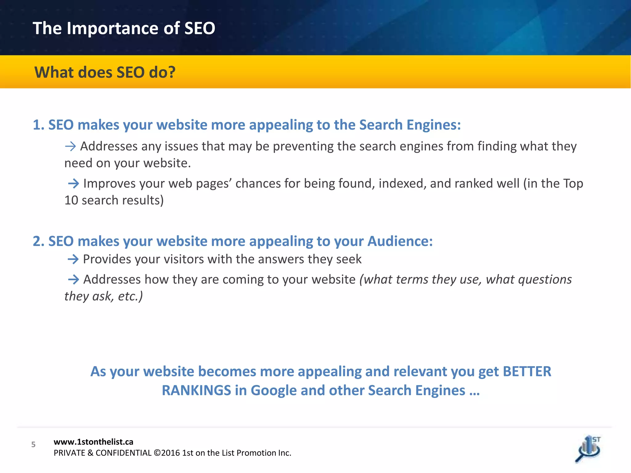1. SEO makes your website more appealing to the Search Engines:
→ Addresses any issues that may be preventing the search engines from finding what they
need on your website.
→ Improves your web pages’ chances for being found, indexed, and ranked well (in the Top
10 search results)
2. SEO makes your website more appealing to your Audience:
→ Provides your visitors with the answers they seek
→ Addresses how they are coming to your website (what terms they use, what questions
they ask, etc.)
As your website becomes more appealing and relevant you get BETTER
RANKINGS in Google and other Search Engines …
5 www.1stonthelist.ca
PRIVATE & CONFIDENTIAL ©2016 1st on the List Promotion Inc.
The Importance of SEO
What does SEO do?
 