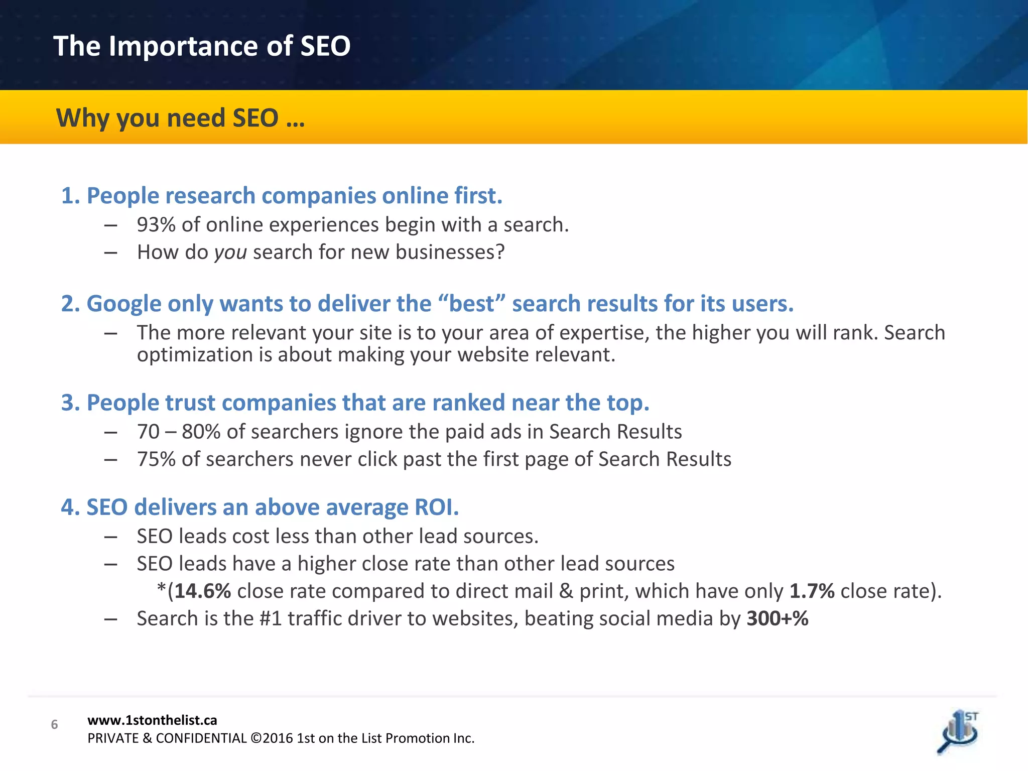 6
The Importance of SEO
www.1stonthelist.ca
PRIVATE & CONFIDENTIAL ©2016 1st on the List Promotion Inc.
1. People research companies online first.
– 93% of online experiences begin with a search.
– How do you search for new businesses?
2. Google only wants to deliver the “best” search results for its users.
– The more relevant your site is to your area of expertise, the higher you will rank. Search
optimization is about making your website relevant.
3. People trust companies that are ranked near the top.
– 70 – 80% of searchers ignore the paid ads in Search Results
– 75% of searchers never click past the first page of Search Results
4. SEO delivers an above average ROI.
– SEO leads cost less than other lead sources.
– SEO leads have a higher close rate than other lead sources
*(14.6% close rate compared to direct mail & print, which have only 1.7% close rate).
– Search is the #1 traffic driver to websites, beating social media by 300+%
Why you need SEO …
 