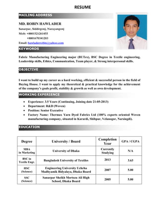 KEYWORDS
OBJECTIVE
WORKING EXPERIENCE
MAILING ADDRESS
EDUCATION
MD. ROBIN HAWLADER
Sanarpar, Siddirgonj, Narayangonj
Mob: +8801521261455
+8801670341203
Email: hawladerrobin@yahoo.com
Fabric Manufacturing Engineering major (BUTex), BSC Degree in Textile engineering,
Leadership skills, Ethics, Communication, Team player, & Strong interpersonal skills.
I want to build up my career as a hard working, efficient & successful person in the field of
Buying House. I want to apply my theoretical & practical knowledge for the achievement
of the company’s goals profit, stability & growth as well as own development.
 Experience: 3.5 Years (Continuing, Joining date 21-05-2013)
 Department: R&D (Woven)
 Position: Senior Executive
 Factory Name: Thermax Yarn Dyed Fabrics Ltd (100% exports oriented Woven
manufacturing company, situated in Karardi, Shibpur, Velanogor, Narsingdi).
Degree University / Board
Completion
Year
GPA / CGPA
MBA
in Marketing
University of Dhaka
Currently
Studying
N/A
BSC in
Textile Engr.
Bangladesh University of Textiles 2013 3.63
HSC
(Science)
Engineering University Uchcha
Madhyamik Bidyalaya, Dhaka Board
2007 5.00
SSC
(Science)
Sanarpar Sheikh Mortoza Ali High
School, Dhaka Board
2005 5.00
RESUME
 