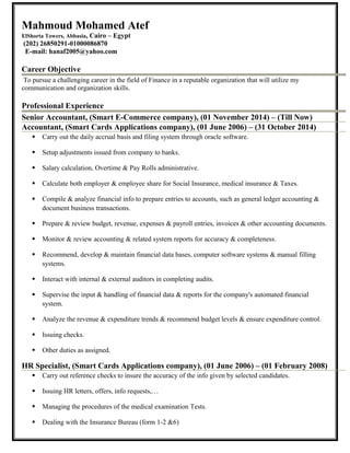 Mahmoud Mohamed Atef
ElShorta Towers, Abbasia, Cairo – Egypt
(202) 26850291-01000086870
E-mail: hanaf2005@yahoo.com
Career Objective
To pursue a challenging career in the field of Finance in a reputable organization that will utilize my
communication and organization skills.
Professional Experience
Senior Accountant, (Smart E-Commerce company), (01 November 2014) – (Till Now)
Accountant, (Smart Cards Applications company), (01 June 2006) – (31 October 2014)
 Carry out the daily accrual basis and filing system through oracle software.
 Setup adjustments issued from company to banks.
 Salary calculation, Overtime & Pay Rolls administrative.
 Calculate both employer & employee share for Social Insurance, medical insurance & Taxes.
 Compile & analyze financial info to prepare entries to accounts, such as general ledger accounting &
document business transactions.
 Prepare & review budget, revenue, expenses & payroll entries, invoices & other accounting documents.
 Monitor & review accounting & related system reports for accuracy & completeness.
 Recommend, develop & maintain financial data bases, computer software systems & manual filling
systems.
 Interact with internal & external auditors in completing audits.
 Supervise the input & handling of financial data & reports for the company's automated financial
system.
 Analyze the revenue & expenditure trends & recommend budget levels & ensure expenditure control.
 Issuing checks.
 Other duties as assigned.
HR Specialist, (Smart Cards Applications company), (01 June 2006) – (01 February 2008)
 Carry out reference checks to insure the accuracy of the info given by selected candidates.
 Issuing HR letters, offers, info requests,…
 Managing the procedures of the medical examination Tests.
 Dealing with the Insurance Bureau (form 1-2 &6)
 