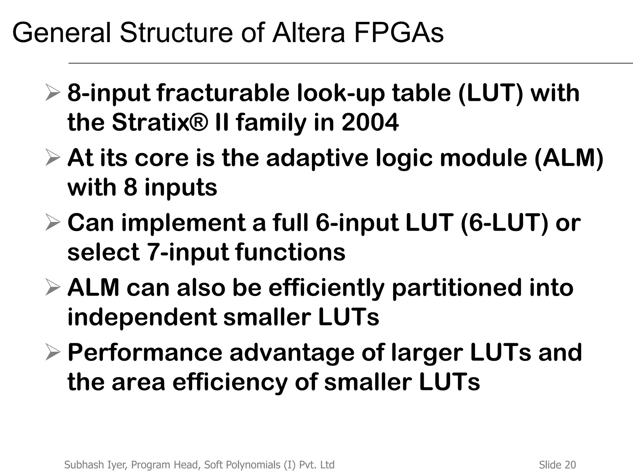 Slide 20Subhash Iyer, Program Head, Soft Polynomials (I) Pvt. Ltd
General Structure of Altera FPGAs
 8-input fracturable look-up table (LUT) with
the Stratix® II family in 2004
 At its core is the adaptive logic module (ALM)
with 8 inputs
 Can implement a full 6-input LUT (6-LUT) or
select 7-input functions
 ALM can also be efficiently partitioned into
independent smaller LUTs
 Performance advantage of larger LUTs and
the area efficiency of smaller LUTs
 
